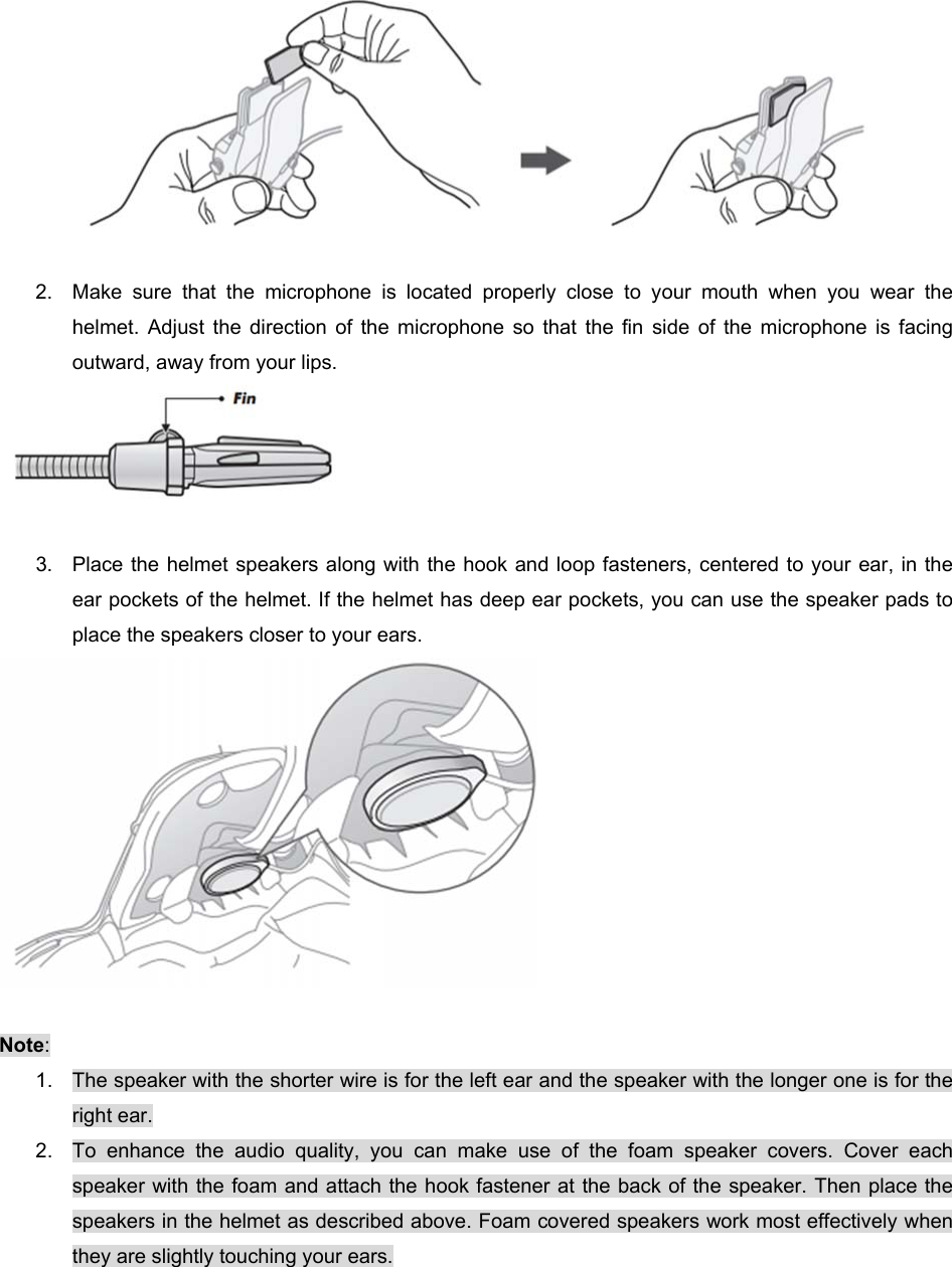   2.  Make  sure  that  the  microphone  is  located  properly  close  to  your  mouth  when  you  wear  the helmet. Adjust  the  direction  of  the  microphone  so  that  the  fin  side  of  the  microphone  is  facing outward, away from your lips.   3.  Place the helmet speakers along with the hook and loop fasteners, centered to your ear, in the ear pockets of the helmet. If the helmet has deep ear pockets, you can use the speaker pads to place the speakers closer to your ears.    Note:  1.  The speaker with the shorter wire is for the left ear and the speaker with the longer one is for the right ear. 2.  To  enhance  the  audio  quality,  you  can  make  use  of  the  foam  speaker  covers.  Cover  each speaker with the foam and attach the hook fastener at the back of the speaker. Then place the speakers in the helmet as described above. Foam covered speakers work most effectively when they are slightly touching your ears.  