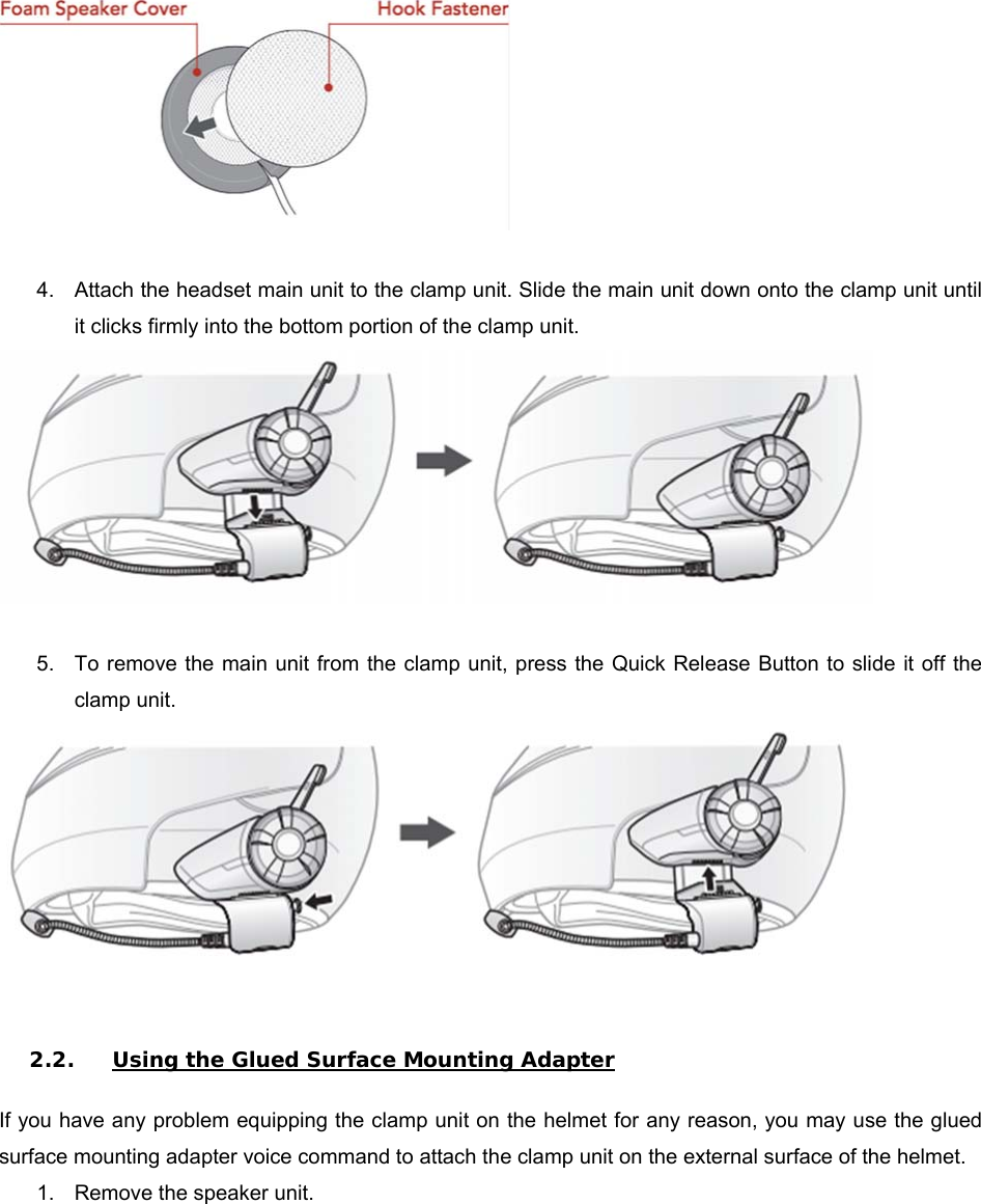   4.  Attach the headset main unit to the clamp unit. Slide the main unit down onto the clamp unit until it clicks firmly into the bottom portion of the clamp unit.   5.  To remove the main unit from the clamp  unit, press the Quick Release Button to slide it off the clamp unit.    2.2. Using the Glued Surface Mounting Adapter  If you have any problem equipping the clamp unit on the helmet for any reason, you may use the glued surface mounting adapter voice command to attach the clamp unit on the external surface of the helmet.  1.  Remove the speaker unit.  