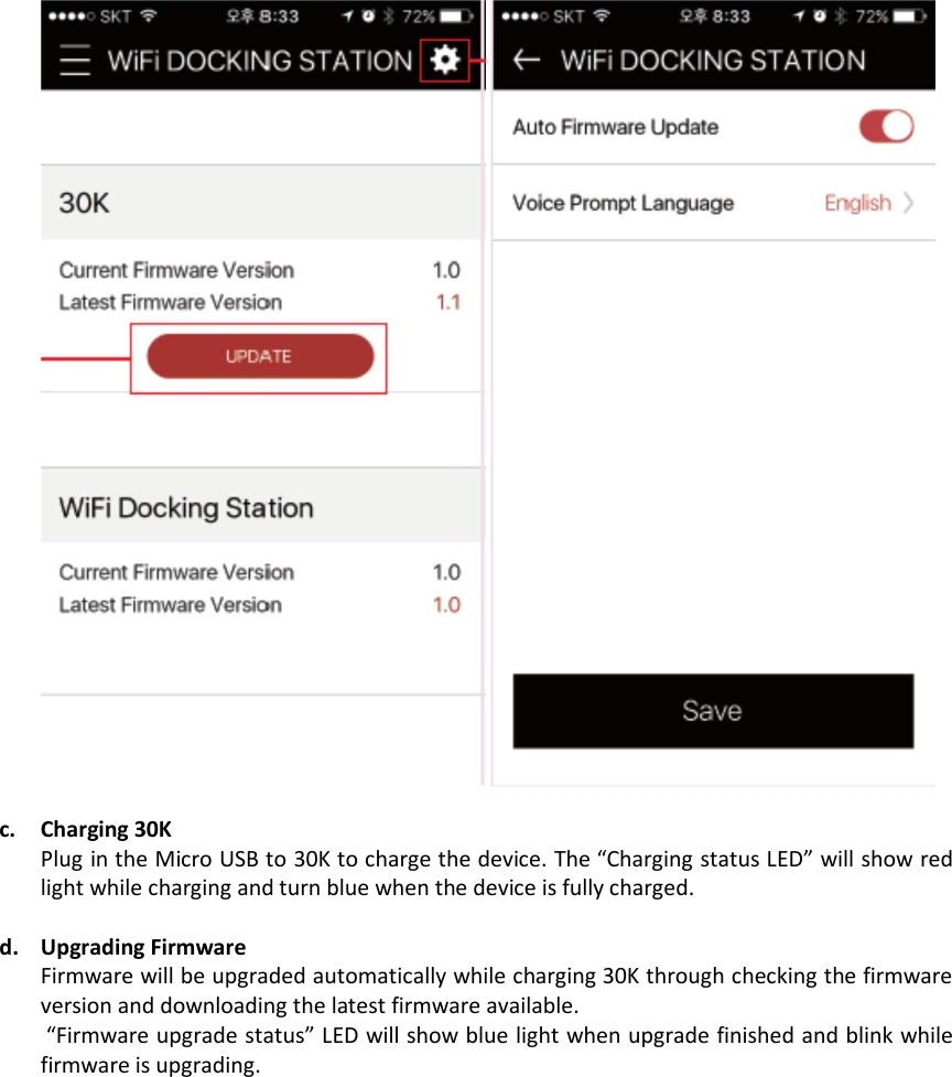    c. Charging 30K  Plug in the Micro USB to 30K to charge the device. The “Charging status LED” will show red light while charging and turn blue when the device is fully charged.   d. Upgrading Firmware Firmware will be upgraded automatically while charging 30K through checking the firmware version and downloading the latest firmware available.  “Firmware upgrade status” LED will show blue light when upgrade finished and blink while firmware is upgrading.    