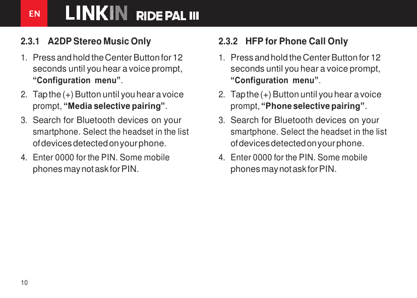 EN 10    2.3.1 A2DP Stereo Music Only 1. Press and hold the Center Button for 12 seconds until you hear a voice prompt, “Configuration menu”. 2. Tap the (+) Button until you hear a voice prompt, “Media selective pairing”. 3. Search for Bluetooth devices on your smartphone. Select the headset in the list of devices detected on your phone. 4. Enter 0000 for the PIN. Some mobile phones may not ask for PIN. 2.3.2 HFP for Phone Call Only 1. Press and hold the Center Button for 12 seconds until you hear a voice prompt, “Configuration menu”. 2. Tap the (+) Button until you hear a voice prompt, “Phone selective pairing”. 3. Search for Bluetooth devices on your smartphone. Select the headset in the list of devices detected on your phone. 4. Enter 0000 for the PIN. Some mobile phones may not ask for PIN. 