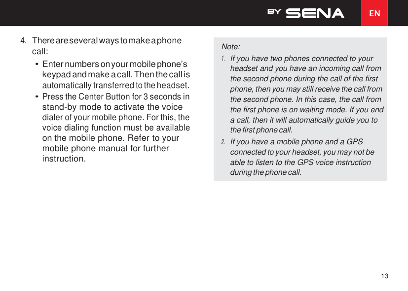 EN 13    4. There are several ways to make a phone call: • Enter numbers on your mobile phone’s keypad and make a call. Then the call is automatically transferred to the headset. • Press the Center Button for 3 seconds in stand-by mode to activate the voice dialer of your mobile phone. For this, the voice dialing function must be available on the mobile phone. Refer to your mobile phone manual for further instruction. Note: 1. If you have two phones connected to your headset and you have an incoming call from the second phone during the call of the first phone, then you may still receive the call from the second phone. In this case, the call from the first phone is on waiting mode. If you end a call, then it will automatically guide you to the first phone call. 2. If you have a mobile phone and a GPS connected to your headset, you may not be able to listen to the GPS voice instruction during the phone call. 