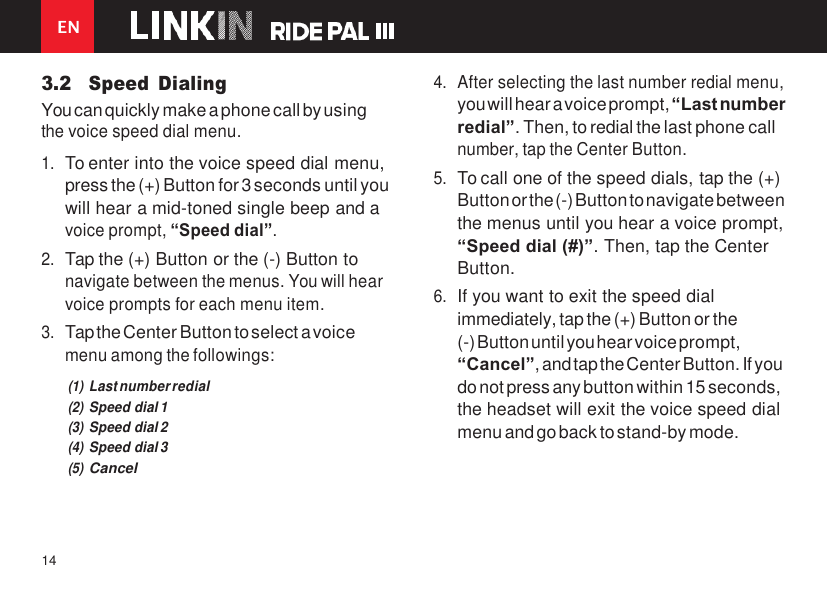 EN 14    3.2 Speed  Dialing You can quickly make a phone call by using the voice speed dial menu. 1. To enter into the voice speed dial menu, press the (+) Button for 3 seconds until you will hear a mid-toned single beep and a voice prompt, “Speed dial”. 2. Tap the (+) Button or the (-) Button to navigate between the menus. You will hear voice prompts for each menu item. 3. Tap the Center Button to select a voice menu among the followings: (1) Last number redial (2) Speed dial 1 (3) Speed dial 2 (4) Speed dial 3 (5) Cancel 4. After selecting the last number redial menu, you will hear a voice prompt, “Last number redial”. Then, to redial the last phone call number, tap the Center Button. 5. To call one of the speed dials, tap the (+) Button or the (-) Button to navigate between the menus until you hear a voice prompt, “Speed dial (#)”. Then, tap the Center Button. 6. If you want to exit the speed dial immediately, tap the (+) Button or the (-) Button until you hear voice prompt, “Cancel”, and tap the Center Button. If you do not press any button within 15 seconds, the headset will exit the voice speed dial menu and go back to stand-by mode. 