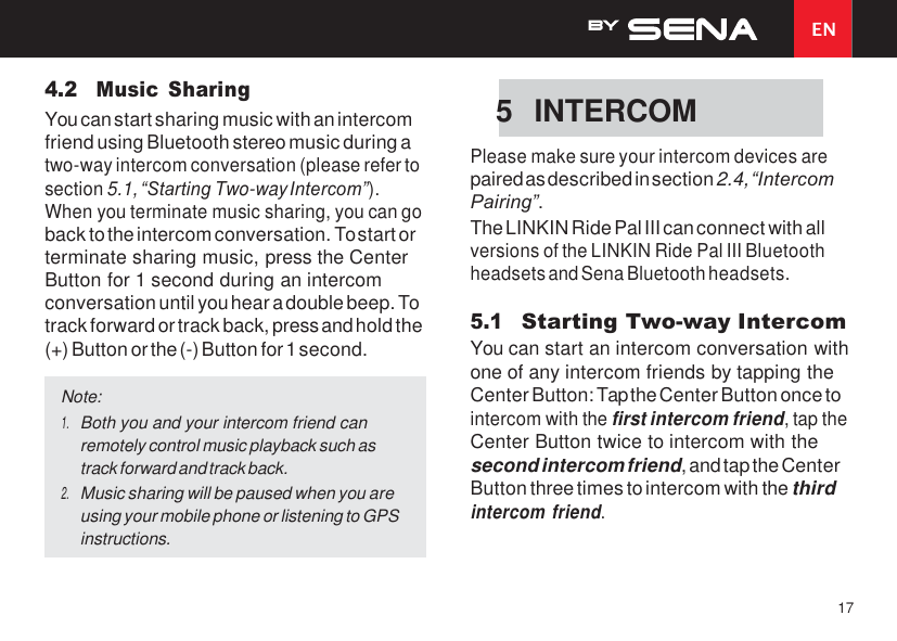 EN 17    4.2 Music  Sharing You can start sharing music with an intercom friend using Bluetooth stereo music during a two-way intercom conversation (please refer to section 5.1, “Starting Two-way Intercom”). When you terminate music sharing, you can go back to the intercom conversation. To start or terminate sharing music, press the Center Button for 1 second during an intercom conversation until you hear a double beep. To track forward or track back, press and hold the (+) Button or the (-) Button for 1 second.   Please make sure your intercom devices are paired as described in section 2.4, “Intercom Pairing”. The LINKIN Ride Pal III can connect with all versions of the LINKIN Ride Pal III Bluetooth headsets and Sena Bluetooth headsets.  5.1 Starting Two-way Intercom You can start an intercom conversation with one of any intercom friends by tapping the Center Button: Tap the Center Button once to intercom with the first intercom friend, tap the Center Button twice to intercom with the second intercom friend, and tap the Center Button three times to intercom with the third intercom friend. 5  INTERCOM Note: 1. Both you and your intercom friend can remotely control music playback such as track forward and track back. 2. Music sharing will be paused when you are using your mobile phone or listening to GPS instructions. 