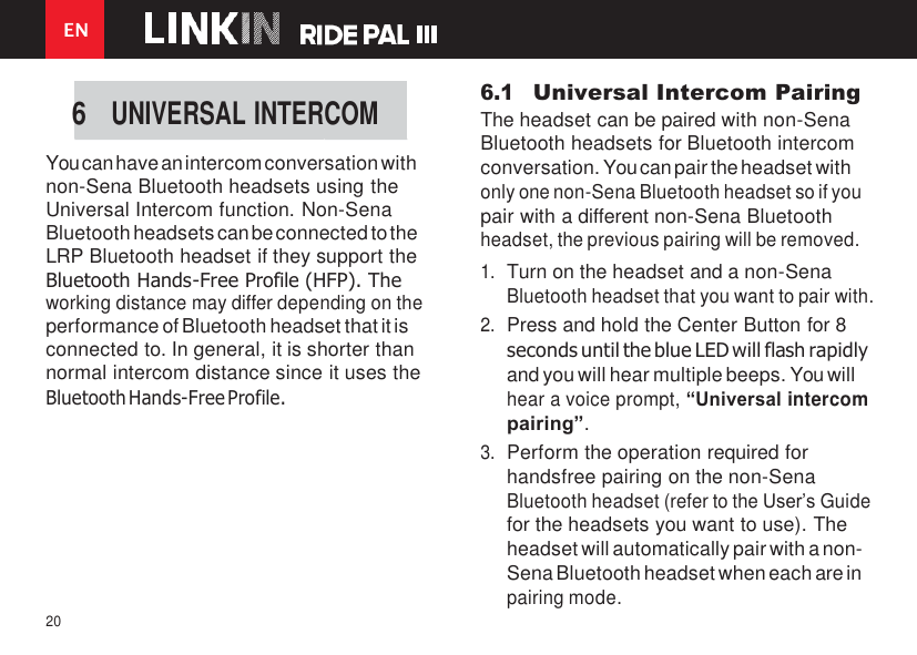 EN 20        You can have an intercom conversation with non-Sena Bluetooth headsets using the Universal Intercom function. Non-Sena Bluetooth headsets can be connected to the LRP Bluetooth headset if they support the Bluetooth Hands-Free Profile (HFP). The working distance may differ depending on the performance of Bluetooth headset that it is connected to. In general, it is shorter than normal intercom distance since it uses the Bluetooth Hands-Free Profile. 6.1 Universal Intercom Pairing The headset can be paired with non-Sena Bluetooth headsets for Bluetooth intercom conversation. You can pair the headset with only one non-Sena Bluetooth headset so if you pair with a different non-Sena Bluetooth headset, the previous pairing will be removed. 1. Turn on the headset and a non-Sena Bluetooth headset that you want to pair with. 2. Press and hold the Center Button for 8 seconds until the blue LED will flash rapidly and you will hear multiple beeps. You will hear a voice prompt, “Universal intercom pairing”. 3. Perform the operation required for handsfree pairing on the non-Sena Bluetooth headset (refer to the User’s Guide for the headsets you want to use). The headset will automatically pair with a non- Sena Bluetooth headset when each are in pairing mode. 6 UNIVERSAL INTERCOM 