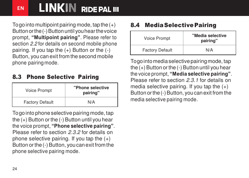 EN 24    To go into multipoint pairing mode, tap the (+) Button or the (-) Button until you hear the voice prompt, “Multipoint pairing”. Please refer to section 2.2 for details on second mobile phone pairing. If you tap the (+) Button or the (-) Button, you can exit from the second mobile phone pairing mode.  8.3 Phone Selective  Pairing 8.4 Media Selective Pairing   Voice Prompt &quot;Media selective pairing&quot; Factory Default N/A To go into media selective pairing mode, tap the (+) Button or the (-) Button until you hear the voice prompt, “Media selective pairing”. Please refer to section 2.3.1 for details on media selective pairing. If you tap the (+) Button or the (-) Button, you can exit from the media selective pairing mode.  To go into phone selective pairing mode, tap the (+) Button or the (-) Button until you hear the voice prompt, “Phone selective pairing”. Please refer to section 2.3.2 for details on phone selective pairing. If you tap the (+) Button or the (-) Button, you can exit from the phone selective pairing mode.  Voice Prompt &quot;Phone selective pairing&quot; Factory Default N/A  