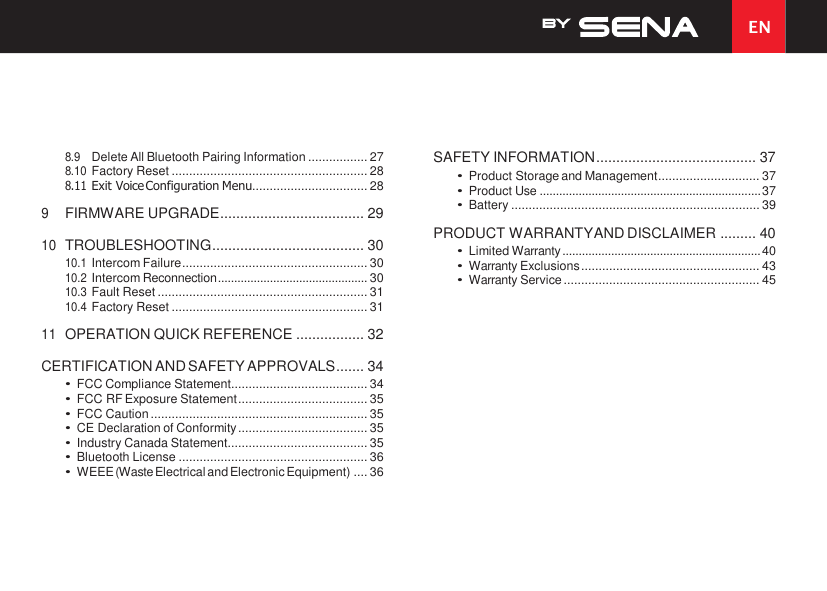EN  8.9 Delete All Bluetooth Pairing Information ................. 27 8.10 Factory Reset ........................................................ 28 8.11 Exit Voice Configuration Menu................................. 28 9 FIRMWARE UPGRADE .................................... 29 10 TROUBLESHOOTING ...................................... 30 10.1 Intercom Failure ..................................................... 30 10.2 Intercom Reconnection .............................................. 30 10.3 Fault Reset ............................................................ 31 10.4 Factory Reset ........................................................ 31 11 OPERATION QUICK REFERENCE ................. 32 CERTIFICATION AND SAFETY APPROVALS ....... 34 • FCC Compliance Statement....................................... 34 • FCC RF Exposure Statement ..................................... 35 • FCC Caution .............................................................. 35 • CE Declaration of Conformity ..................................... 35 • Industry Canada Statement........................................ 35 • Bluetooth License ...................................................... 36 • WEEE (Waste Electrical and Electronic Equipment) .... 36 SAFETY INFORMATION ........................................ 37 • Product Storage and Management ............................. 37 • Product Use .................................................................... 37 • Battery ....................................................................... 39 PRODUCT WARRANTY AND DISCLAIMER ......... 40 • Limited Warranty ............................................................. 40 • Warranty Exclusions ................................................... 43 • Warranty Service ........................................................ 45 
