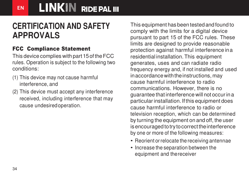 34    EN   CERTIFICATION AND SAFETY APPROVALS FCC  Compliance Statement This device complies with part 15 of the FCC rules. Operation is subject to the following two conditions: (1) This device may not cause harmful interference, and (2) This device must accept any interference received, including interference that may cause undesired operation.    This equipment has been tested and found to comply with the limits for a digital device pursuant to part 15 of the FCC rules. These limits are designed to provide reasonable protection against harmful interference in a residential installation. This equipment generates, uses and can radiate radio frequency energy and, if not installed and used in accordance with the instructions, may cause harmful interference to radio communications. However, there is no guarantee that interference will not occur in a particular installation. If this equipment does cause harmful interference to radio or television reception, which can be determined by turning the equipment on and off, the user is encouraged to try to correct the interference by one or more of the following measures: • Reorient or relocate the receiving antennae • Increase the separation between the equipment and the receiver 