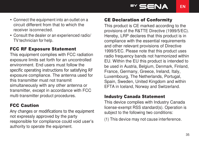 35 EN    • Connect the equipment into an outlet on a circuit different from that to which the receiver is connected. • Consult the dealer or an experienced radio/ TV technician for help. FCC RF Exposure Statement This equipment complies with FCC radiation exposure limits set forth for an uncontrolled environment. End users must follow the specific operating instructions for satisfying RF exposure compliance. The antenna used for this transmitter must not transmit simultaneously with any other antenna or transmitter, except in accordance with FCC multi-transmitter product procedures.  FCC Caution Any changes or modifications to the equipment not expressly approved by the party responsible for compliance could void user’s authority to operate the equipment. CE Declaration of Conformity This product is CE marked according to the provisions of the R&amp;TTE Directive (1999/5/EC). Hereby, LRP declares that this product is in compliance with the essential requirements and other relevant provisions of Directive 1999/5/EC. Please note that this product uses radio frequency bands not harmonized within EU. Within the EU this product is intended to be used in Austria, Belgium, Denmark, Finland, France, Germany, Greece, Ireland, Italy, Luxembourg, The Netherlands, Portugal, Spain, Sweden, United Kingdom and within EFTA in Iceland, Norway and Switzerland.  Industry Canada Statement This device complies with Industry Canada license-exempt RSS standard(s). Operation is subject to the following two conditions: (1) This device may not cause interference. 