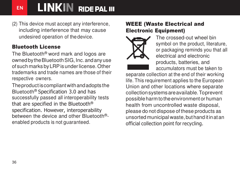 36 EN    (2) This device must accept any interference, including interference that may cause undesired operation of the device. Bluetooth License The Bluetooth® word mark and logos are owned by the Bluetooth SIG, Inc. and any use of such marks by LRP is under license. Other trademarks and trade names are those of their respective  owners. The product is compliant with and adopts the Bluetooth® Specification 3.0 and has successfully passed all interoperability tests that are specified in the Bluetooth® specification. However, interoperability between the device and other Bluetooth®- enabled products is not guaranteed. WEEE (Waste Electrical and Electronic Equipment) The crossed-out wheel bin symbol on the product, literature, or packaging reminds you that all electrical and electronic products, batteries, and accumulators must be taken to separate collection at the end of their working life. This requirement applies to the European Union and other locations where separate collection systems are available. To prevent possible harm to the environment or human health from uncontrolled waste disposal, please do not dispose of these products as unsorted municipal waste, but hand it in at an official collection point for recycling. 