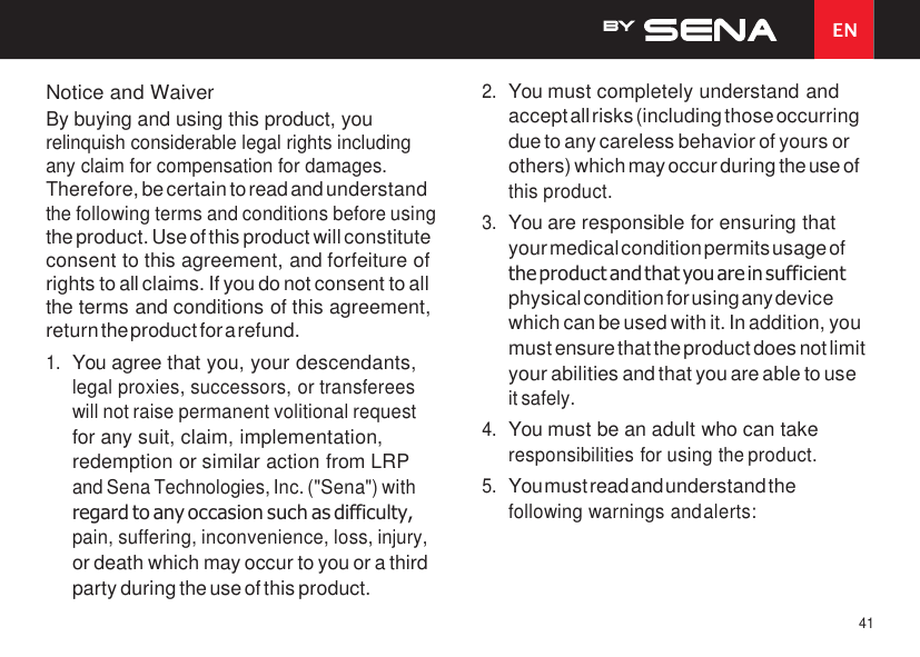 41 EN    Notice and Waiver By buying and using this product, you relinquish considerable legal rights including any claim for compensation for damages. Therefore, be certain to read and understand the following terms and conditions before using the product. Use of this product will constitute consent to this agreement, and forfeiture of rights to all claims. If you do not consent to all the terms and conditions of this agreement, return the product for a refund. 1. You agree that you, your descendants, legal proxies, successors, or transferees will not raise permanent volitional request for any suit, claim, implementation, redemption or similar action from LRP and Sena Technologies, Inc. (&quot;Sena&quot;) with regard to any occasion such as difficulty, pain, suffering, inconvenience, loss, injury, or death which may occur to you or a third party during the use of this product. 2. You must completely understand and accept all risks (including those occurring due to any careless behavior of yours or others) which may occur during the use of this product. 3. You are responsible for ensuring that your medical condition permits usage of the product and that you are in sufficient physical condition for using any device which can be used with it. In addition, you must ensure that the product does not limit your abilities and that you are able to use it safely. 4. You must be an adult who can take responsibilities for using the product. 5. You must read and understand the following warnings and alerts: 