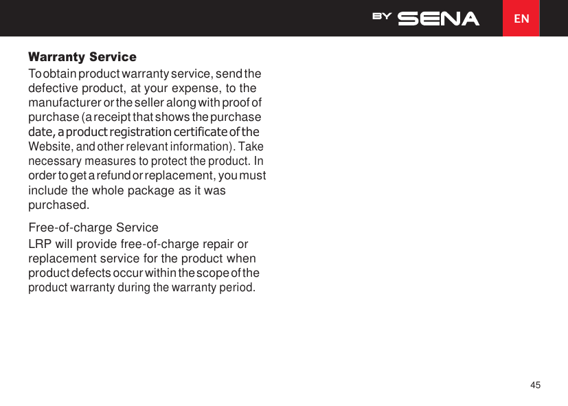 EN 45    Warranty Service To obtain product warranty service, send the defective product, at your expense, to the manufacturer or the seller along with proof of purchase (a receipt that shows the purchase date, a product registration certificate of the Website, and other relevant information). Take necessary measures to protect the product. In order to get a refund or replacement, you must include the whole package as it was purchased. Free-of-charge Service LRP will provide free-of-charge repair or replacement service for the product when product defects occur within the scope of the product warranty during the warranty period. 