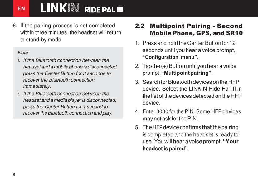 EN 8    6. If the pairing process is not completed within three minutes, the headset will return to stand-by mode. 2.2 Multipoint Pairing - Second Mobile Phone, GPS, and SR10 1. Press and hold the Center Button for 12 seconds until you hear a voice prompt, “Configuration menu”. 2. Tap the (+) Button until you hear a voice prompt, “Multipoint pairing”. 3. Search for Bluetooth devices on the HFP device. Select the LINKIN Ride Pal III in the list of the devices detected on the HFP device. 4. Enter 0000 for the PIN. Some HFP devices may not ask for the PIN. 5. The HFP device confirms that the pairing is completed and the headset is ready to use. You will hear a voice prompt, “Your headset is paired”. Note: 1. If the Bluetooth connection between the headset and a mobile phone is disconnected, press the Center Button for 3 seconds to recover the Bluetooth connection immediately. 2. If the Bluetooth connection between the headset and a media player is disconnected, press the Center Button for 1 second to recover the Bluetooth connection and play. 