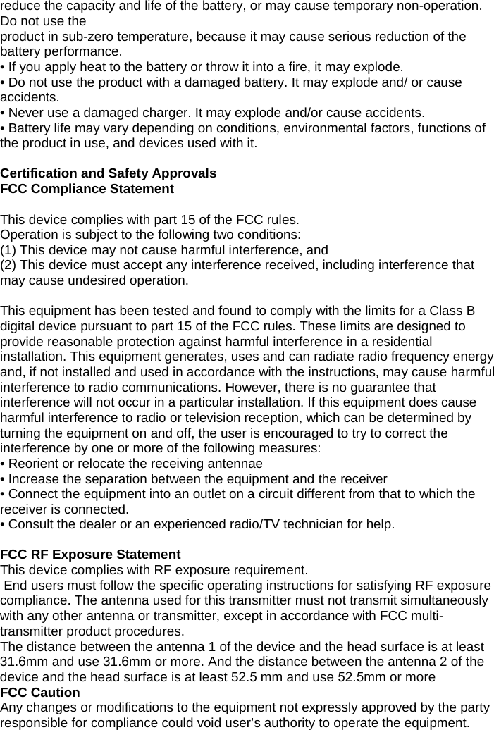 reduce the capacity and life of the battery, or may cause temporary non-operation. Do not use the  product in sub-zero temperature, because it may cause serious reduction of the battery performance. • If you apply heat to the battery or throw it into a fire, it may explode.• Do not use the product with a damaged battery. It may explode and/ or causeaccidents.• Never use a damaged charger. It may explode and/or cause accidents.• Battery life may vary depending on conditions, environmental factors, functions ofthe product in use, and devices used with it.Certification and Safety Approvals FCC Compliance Statement This device complies with part 15 of the FCC rules.  Operation is subject to the following two conditions: (1) This device may not cause harmful interference, and(2) This device must accept any interference received, including interference thatmay cause undesired operation.This equipment has been tested and found to comply with the limits for a Class B digital device pursuant to part 15 of the FCC rules. These limits are designed to provide reasonable protection against harmful interference in a residential installation. This equipment generates, uses and can radiate radio frequency energy and, if not installed and used in accordance with the instructions, may cause harmful interference to radio communications. However, there is no guarantee that interference will not occur in a particular installation. If this equipment does cause harmful interference to radio or television reception, which can be determined by turning the equipment on and off, the user is encouraged to try to correct the interference by one or more of the following measures: • Reorient or relocate the receiving antennae• Increase the separation between the equipment and the receiver• Connect the equipment into an outlet on a circuit different from that to which thereceiver is connected.• Consult the dealer or an experienced radio/TV technician for help.FCC RF Exposure Statement This device complies with RF exposure requirement.  End users must follow the specific operating instructions for satisfying RF exposure compliance. The antenna used for this transmitter must not transmit simultaneously with any other antenna or transmitter, except in accordance with FCC multi-transmitter product procedures. The distance between the antenna 1 of the device and the head surface is at least 31.6mm and use 31.6mm or more. And the distance between the antenna 2 of the device and the head surface is at least 52.5 mm and use 52.5mm or more FCC Caution Any changes or modifications to the equipment not expressly approved by the party responsible for compliance could void user’s authority to operate the equipment. 