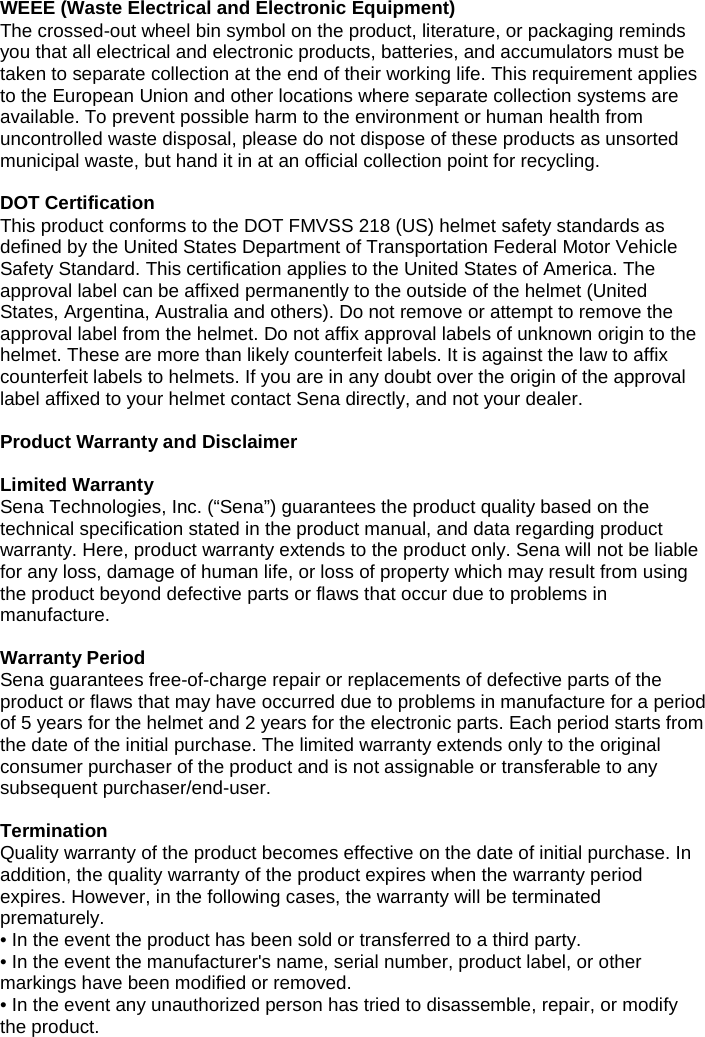 WEEE (Waste Electrical and Electronic Equipment) The crossed-out wheel bin symbol on the product, literature, or packaging reminds you that all electrical and electronic products, batteries, and accumulators must be taken to separate collection at the end of their working life. This requirement applies to the European Union and other locations where separate collection systems are available. To prevent possible harm to the environment or human health from uncontrolled waste disposal, please do not dispose of these products as unsorted municipal waste, but hand it in at an official collection point for recycling.  DOT Certification This product conforms to the DOT FMVSS 218 (US) helmet safety standards as defined by the United States Department of Transportation Federal Motor Vehicle Safety Standard. This certification applies to the United States of America. The approval label can be affixed permanently to the outside of the helmet (United States, Argentina, Australia and others). Do not remove or attempt to remove the approval label from the helmet. Do not affix approval labels of unknown origin to the helmet. These are more than likely counterfeit labels. It is against the law to affix counterfeit labels to helmets. If you are in any doubt over the origin of the approval label affixed to your helmet contact Sena directly, and not your dealer. Product Warranty and Disclaimer Limited Warranty Sena Technologies, Inc. (“Sena”) guarantees the product quality based on the technical specification stated in the product manual, and data regarding product warranty. Here, product warranty extends to the product only. Sena will not be liable for any loss, damage of human life, or loss of property which may result from using the product beyond defective parts or flaws that occur due to problems in manufacture. Warranty Period Sena guarantees free-of-charge repair or replacements of defective parts of the product or flaws that may have occurred due to problems in manufacture for a period of 5 years for the helmet and 2 years for the electronic parts. Each period starts from the date of the initial purchase. The limited warranty extends only to the original consumer purchaser of the product and is not assignable or transferable to any subsequent purchaser/end-user. Termination Quality warranty of the product becomes effective on the date of initial purchase. In addition, the quality warranty of the product expires when the warranty period expires. However, in the following cases, the warranty will be terminated prematurely. • In the event the product has been sold or transferred to a third party.• In the event the manufacturer&apos;s name, serial number, product label, or othermarkings have been modified or removed.• In the event any unauthorized person has tried to disassemble, repair, or modifythe product.