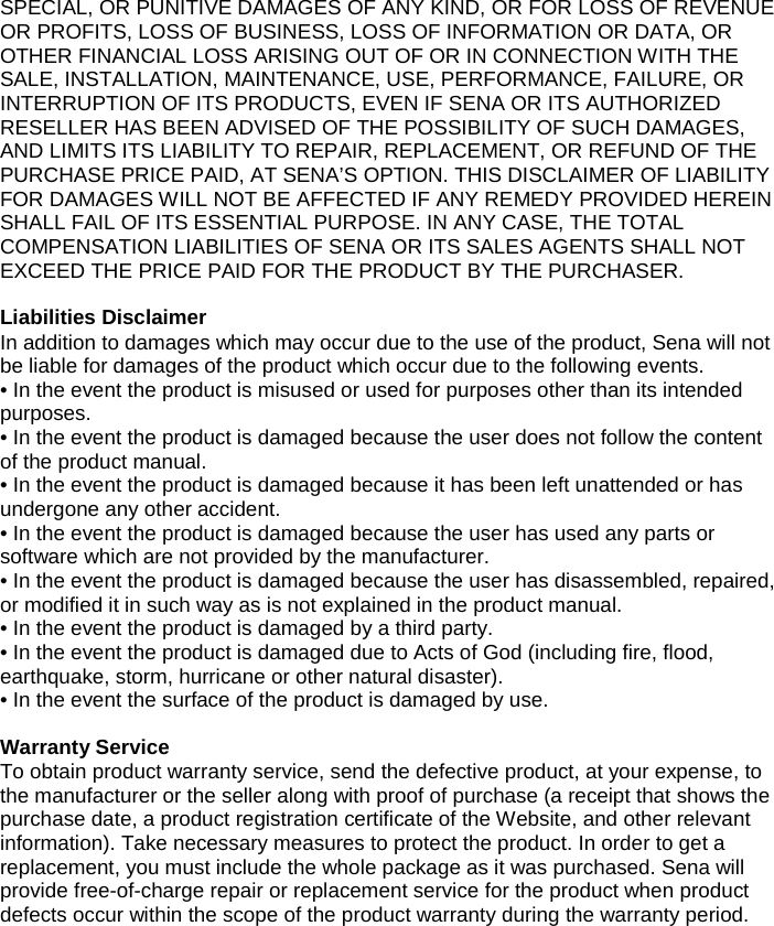 SPECIAL, OR PUNITIVE DAMAGES OF ANY KIND, OR FOR LOSS OF REVENUE OR PROFITS, LOSS OF BUSINESS, LOSS OF INFORMATION OR DATA, OR OTHER FINANCIAL LOSS ARISING OUT OF OR IN CONNECTION WITH THE SALE, INSTALLATION, MAINTENANCE, USE, PERFORMANCE, FAILURE, OR INTERRUPTION OF ITS PRODUCTS, EVEN IF SENA OR ITS AUTHORIZED RESELLER HAS BEEN ADVISED OF THE POSSIBILITY OF SUCH DAMAGES, AND LIMITS ITS LIABILITY TO REPAIR, REPLACEMENT, OR REFUND OF THE PURCHASE PRICE PAID, AT SENA’S OPTION. THIS DISCLAIMER OF LIABILITY FOR DAMAGES WILL NOT BE AFFECTED IF ANY REMEDY PROVIDED HEREIN SHALL FAIL OF ITS ESSENTIAL PURPOSE. IN ANY CASE, THE TOTAL COMPENSATION LIABILITIES OF SENA OR ITS SALES AGENTS SHALL NOT EXCEED THE PRICE PAID FOR THE PRODUCT BY THE PURCHASER.   Liabilities Disclaimer In addition to damages which may occur due to the use of the product, Sena will not be liable for damages of the product which occur due to the following events. • In the event the product is misused or used for purposes other than its intended purposes. • In the event the product is damaged because the user does not follow the content of the product manual. • In the event the product is damaged because it has been left unattended or has undergone any other accident. • In the event the product is damaged because the user has used any parts or software which are not provided by the manufacturer. • In the event the product is damaged because the user has disassembled, repaired, or modified it in such way as is not explained in the product manual. • In the event the product is damaged by a third party. • In the event the product is damaged due to Acts of God (including fire, flood, earthquake, storm, hurricane or other natural disaster). • In the event the surface of the product is damaged by use.   Warranty Service To obtain product warranty service, send the defective product, at your expense, to the manufacturer or the seller along with proof of purchase (a receipt that shows the purchase date, a product registration certificate of the Website, and other relevant information). Take necessary measures to protect the product. In order to get a replacement, you must include the whole package as it was purchased. Sena will provide free-of-charge repair or replacement service for the product when product defects occur within the scope of the product warranty during the warranty period.    