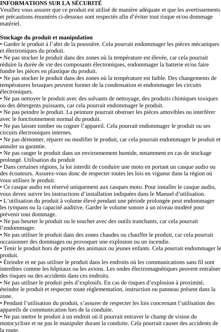 INFORMATIONS SUR LA SÉCURITÉ  Veuillez vous assurer que ce produit est utilisé de manière adéquate et que les avertissements et précautions énumérés ci-dessous sont respectés afin d’éviter tout risque et/ou dommage matériel.   Stockage du produit et manipulation  • Garder le produit à l’abri de la poussière. Cela pourrait endommager les pièces mécaniques et électroniques du produit.  • Ne pas stocker le produit dans des zones où la température est élevée, car cela pourrait réduire la durée de vie des composants électroniques, endommager la batterie et/ou faire fondre les pièces en plastique du produit.  • Ne pas stocker le produit dans des zones où la température est faible. Des changements de températures brusques peuvent former de la condensation et endommager les circuits électroniques.  • Ne pas nettoyer le produit avec des solvants de nettoyage, des produits chimiques toxiques ou des détergents puissants, car cela pourrait endommager le produit.  • Ne pas peindre le produit. La peinture pourrait obstruer les pièces amovibles ou interférer avec le fonctionnement normal du produit.  • Ne pas laisser tomber ou cogner l’appareil. Cela pourrait endommager le produit ou ses circuits électroniques internes. • Ne pas démonter, réparer ou modifier le produit, car cela pourrait endommager le produit et annuler sa garantie.  • Ne pas ranger le produit dans un environnement humide, notamment en cas de stockage prolongé. Utilisation du produit  • Dans certaines régions, la loi interdit de conduire une moto en portant un casque audio ou des écouteurs. Assurez-vous donc de respecter toutes les lois en vigueur dans la région où vous utilisez le produit.  • Ce casque audio est réservé uniquement aux casques moto. Pour installer le casque audio, vous devez suivre les instructions d’installation indiquées dans le Manuel d’utilisation.  • L’utilisation du produit à volume élevé pendant une période prolongée peut endommager les tympans ou la capacité auditive. Garder le volume sonore à un niveau modéré pour prévenir tout dommage.  • Ne pas heurter le produit ou le toucher avec des outils tranchants, car cela pourrait l’endommager.  • Ne pas utiliser le produit dans des zones chaudes ou chauffer le produit, car cela pourrait occasionner des dommages ou provoquer une explosion ou un incendie. • Tenir le produit hors de portée des animaux ou jeunes enfants. Cela pourrait endommager le produit.  • Éteindre et ne pas utiliser le produit dans les endroits où les communications sans fil sont interdites comme les hôpitaux ou les avions. Les ondes électromagnétiques peuvent entraîner des risques ou des accidents dans ces endroits.  • Ne pas utiliser le produit près d’explosifs. En cas de risques d’explosion à proximité, éteindre le produit et respecter toute réglementation, instruction ou panneau présent dans la zone.  • Pendant l’utilisation du produit, s’assurer de respecter les lois concernant l’utilisation des appareils de communication lors de la conduite.  • Ne pas mettre le produit à un endroit où il pourrait entraver le champ de vision du motocycliste et ne pas le manipuler durant la conduite. Cela pourrait causer des accidents de la route.  