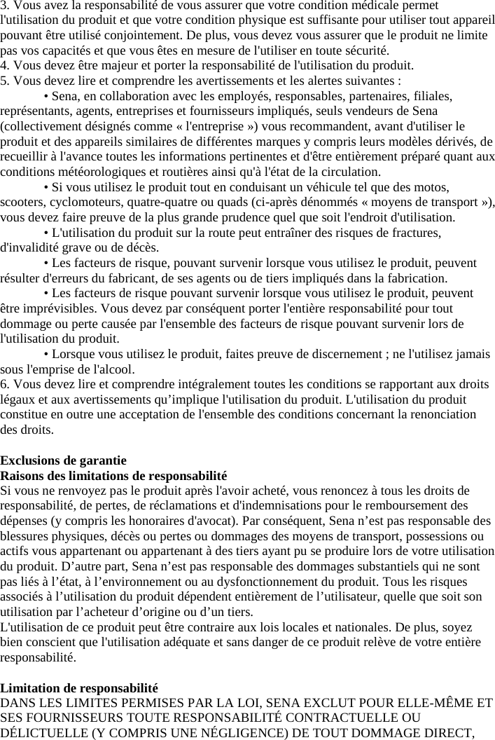 3. Vous avez la responsabilité de vous assurer que votre condition médicale permet l&apos;utilisation du produit et que votre condition physique est suffisante pour utiliser tout appareil pouvant être utilisé conjointement. De plus, vous devez vous assurer que le produit ne limite pas vos capacités et que vous êtes en mesure de l&apos;utiliser en toute sécurité.  4. Vous devez être majeur et porter la responsabilité de l&apos;utilisation du produit.  5. Vous devez lire et comprendre les avertissements et les alertes suivantes :  • Sena, en collaboration avec les employés, responsables, partenaires, filiales, représentants, agents, entreprises et fournisseurs impliqués, seuls vendeurs de Sena (collectivement désignés comme « l&apos;entreprise ») vous recommandent, avant d&apos;utiliser le produit et des appareils similaires de différentes marques y compris leurs modèles dérivés, de recueillir à l&apos;avance toutes les informations pertinentes et d&apos;être entièrement préparé quant aux conditions météorologiques et routières ainsi qu&apos;à l&apos;état de la circulation.  • Si vous utilisez le produit tout en conduisant un véhicule tel que des motos, scooters, cyclomoteurs, quatre-quatre ou quads (ci-après dénommés « moyens de transport »), vous devez faire preuve de la plus grande prudence quel que soit l&apos;endroit d&apos;utilisation.  • L&apos;utilisation du produit sur la route peut entraîner des risques de fractures, d&apos;invalidité grave ou de décès.  • Les facteurs de risque, pouvant survenir lorsque vous utilisez le produit, peuvent résulter d&apos;erreurs du fabricant, de ses agents ou de tiers impliqués dans la fabrication.  • Les facteurs de risque pouvant survenir lorsque vous utilisez le produit, peuvent être imprévisibles. Vous devez par conséquent porter l&apos;entière responsabilité pour tout dommage ou perte causée par l&apos;ensemble des facteurs de risque pouvant survenir lors de l&apos;utilisation du produit.  • Lorsque vous utilisez le produit, faites preuve de discernement ; ne l&apos;utilisez jamais sous l&apos;emprise de l&apos;alcool.  6. Vous devez lire et comprendre intégralement toutes les conditions se rapportant aux droits légaux et aux avertissements qu’implique l&apos;utilisation du produit. L&apos;utilisation du produit constitue en outre une acceptation de l&apos;ensemble des conditions concernant la renonciation des droits.   Exclusions de garantie  Raisons des limitations de responsabilité  Si vous ne renvoyez pas le produit après l&apos;avoir acheté, vous renoncez à tous les droits de responsabilité, de pertes, de réclamations et d&apos;indemnisations pour le remboursement des dépenses (y compris les honoraires d&apos;avocat). Par conséquent, Sena n’est pas responsable des blessures physiques, décès ou pertes ou dommages des moyens de transport, possessions ou actifs vous appartenant ou appartenant à des tiers ayant pu se produire lors de votre utilisation du produit. D’autre part, Sena n’est pas responsable des dommages substantiels qui ne sont pas liés à l’état, à l’environnement ou au dysfonctionnement du produit. Tous les risques associés à l’utilisation du produit dépendent entièrement de l’utilisateur, quelle que soit son utilisation par l’acheteur d’origine ou d’un tiers.  L&apos;utilisation de ce produit peut être contraire aux lois locales et nationales. De plus, soyez bien conscient que l&apos;utilisation adéquate et sans danger de ce produit relève de votre entière responsabilité.   Limitation de responsabilité DANS LES LIMITES PERMISES PAR LA LOI, SENA EXCLUT POUR ELLE-MÊME ET SES FOURNISSEURS TOUTE RESPONSABILITÉ CONTRACTUELLE OU DÉLICTUELLE (Y COMPRIS UNE NÉGLIGENCE) DE TOUT DOMMAGE DIRECT, 