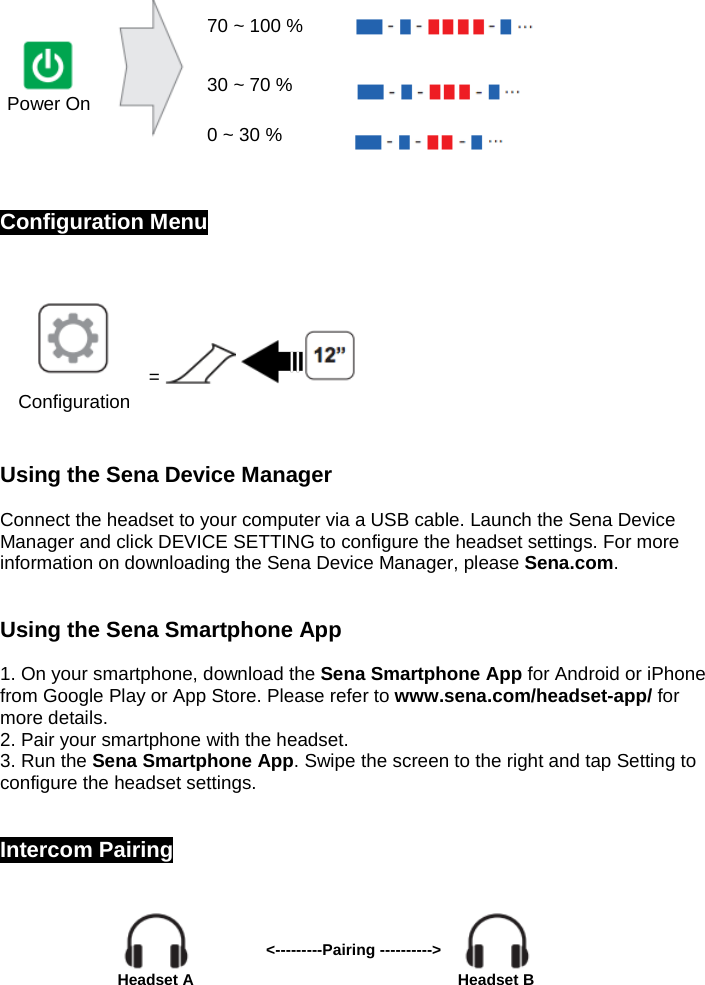    Power On   70 ~ 100 %    30 ~ 70 %  0 ~ 30 %    Configuration Menu   =    Configuration  Using the Sena Device Manager   Connect the headset to your computer via a USB cable. Launch the Sena Device Manager and click DEVICE SETTING to configure the headset settings. For more information on downloading the Sena Device Manager, please Sena.com.   Using the Sena Smartphone App   1. On your smartphone, download the Sena Smartphone App for Android or iPhone from Google Play or App Store. Please refer to www.sena.com/headset-app/ for more details.  2. Pair your smartphone with the headset.  3. Run the Sena Smartphone App. Swipe the screen to the right and tap Setting to configure the headset settings.   Intercom Pairing                                                       Headset A &lt;---------Pairing ----------&gt;     Headset B 