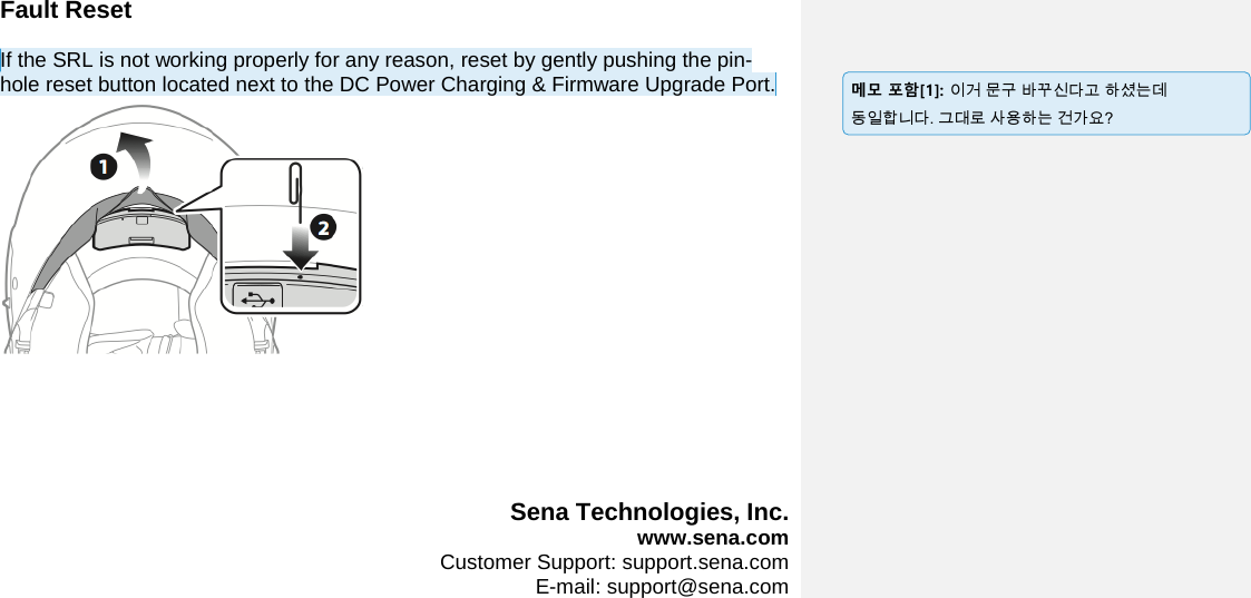 Fault Reset  If the SRL is not working properly for any reason, reset by gently pushing the pin-hole reset button located next to the DC Power Charging &amp; Firmware Upgrade Port.        Sena Technologies, Inc.  www.sena.com  Customer Support: support.sena.com  E-mail: support@sena.com                         메모 포함[1]: 이거 문구 바꾸신다고 하셨는데 동일합니다. 그대로 사용하는 건가요? 