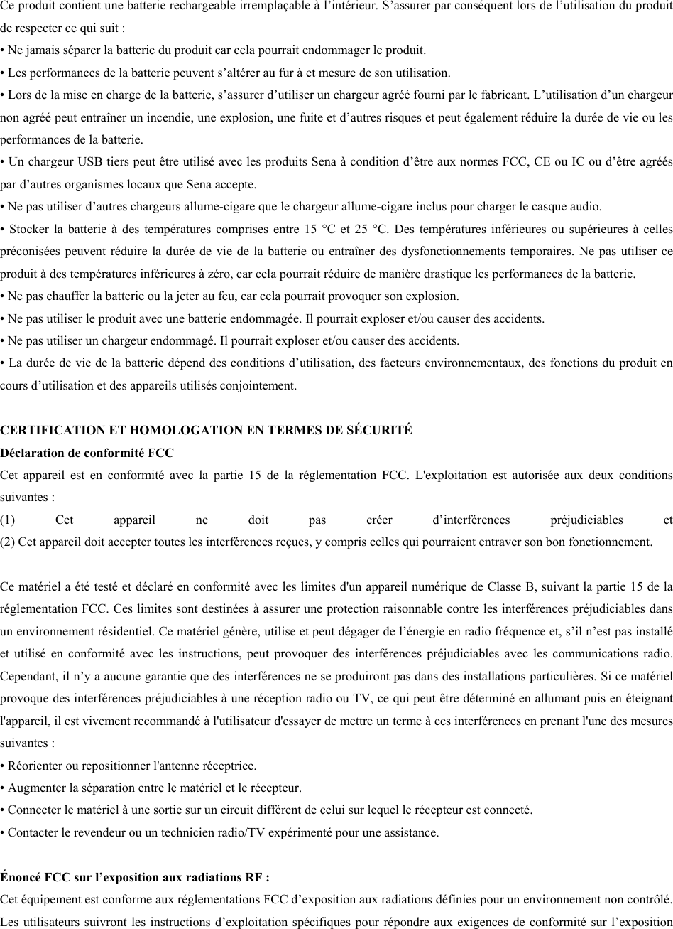 Ce produit contient une batterie rechargeable irremplaçable à l’intérieur. S’assurer par conséquent lors de l’utilisation du produit de respecter ce qui suit :  • Ne jamais séparer la batterie du produit car cela pourrait endommager le produit.• Les performances de la batterie peuvent s’altérer au fur à et mesure de son utilisation.•Lors de la mise en charge de la batterie, s’assurer d’utiliser un chargeur agréé fourni par le fabricant. L’utilisation d’un chargeurnon agréé peut entraîner un incendie, une explosion, une fuite et d’autres risques et peut également réduire la durée de vie ou lesperformances de la batterie.• Un chargeur USB tiers peut être utilisé avec les produits Sena à condition d’être aux normes FCC, CE ou IC ou d’être agrééspar d’autres organismes locaux que Sena accepte.• Ne pas utiliser d’autres chargeurs allume-cigare que le chargeur allume-cigare inclus pour charger le casque audio.•Stocker la batterie  à des températures comprises entre  15 °C et 25  °C. Des  températures inférieures ou  supérieures à  cellespréconisées peuvent réduire la durée de vie de la batterie ou entraîner des dysfonctionnements temporaires. Ne pas utiliser ceproduit à des températures inférieures à zéro, car cela pourrait réduire de manière drastique les performances de la batterie.•Ne pas chauffer la batterie ou la jeter au feu, car cela pourrait provoquer son explosion.• Ne pas utiliser le produit avec une batterie endommagée. Il pourrait exploser et/ou causer des accidents.• Ne pas utiliser un chargeur endommagé. Il pourrait exploser et/ou causer des accidents.•La durée de vie de la batterie dépend des conditions d’utilisation, des facteurs environnementaux, des fonctions du produit encours d’utilisation et des appareils utilisés conjointement.CERTIFICATION ET HOMOLOGATION EN TERMES DE SÉCURITÉ Déclaration de conformité FCC  Cet  appareil  est  en  conformité  avec  la  partie  15  de  la  réglementation  FCC.  L&apos;exploitation  est  autorisée  aux  deux  conditions suivantes :  (1) Cet appareil  ne  doit  pas  créer  d’interférences  préjudiciables  et (2) Cet appareil doit accepter toutes les interférences reçues, y compris celles qui pourraient entraver son bon fonctionnement.Ce matériel a été testé et déclaré en conformité avec les limites d&apos;un appareil numérique de Classe B, suivant la partie 15 de la réglementation FCC. Ces limites sont destinées à assurer une protection raisonnable contre les interférences préjudiciables dans un environnement résidentiel. Ce matériel génère, utilise et peut dégager de l’énergie en radio fréquence et, s’il n’est pas installé et  utilisé  en conformité  avec les  instructions,  peut provoquer  des interférences  préjudiciables avec  les communications  radio. Cependant, il n’y a aucune garantie que des interférences ne se produiront pas dans des installations particulières. Si ce matériel provoque des interférences préjudiciables à une réception radio ou TV, ce qui peut être déterminé en allumant puis en éteignant l&apos;appareil, il est vivement recommandé à l&apos;utilisateur d&apos;essayer de mettre un terme à ces interférences en prenant l&apos;une des mesures suivantes :  • Réorienter ou repositionner l&apos;antenne réceptrice.• Augmenter la séparation entre le matériel et le récepteur.• Connecter le matériel à une sortie sur un circuit différent de celui sur lequel le récepteur est connecté.• Contacter le revendeur ou un technicien radio/TV expérimenté pour une assistance.Énoncé FCC sur l’exposition aux radiations RF :  Cet équipement est conforme aux réglementations FCC d’exposition aux radiations définies pour un environnement non contrôlé. Les utilisateurs suivront les instructions d’exploitation spécifiques pour répondre aux exigences de conformité sur l’exposition 