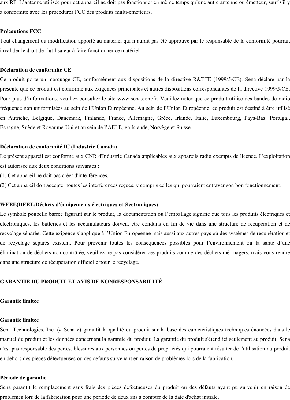 aux RF. L’antenne utilisée pour cet appareil ne doit pas fonctionner en même temps qu’une autre antenne ou émetteur, sauf s&apos;il y a conformité avec les procédures FCC des produits multi-émetteurs.  Précautions FCC  Tout changement ou modification apporté au matériel qui n’aurait pas été approuvé par le responsable de la conformité pourrait invalider le droit de l’utilisateur à faire fonctionner ce matériel.  Déclaration de conformité CE  Ce  produit  porte  un marquage  CE,  conformément  aux  dispositions  de  la  directive  R&amp;TTE  (1999/5/CE).  Sena déclare  par  la présente que ce produit est conforme aux exigences principales et autres dispositions correspondantes de la directive 1999/5/CE. Pour plus d’informations, veuillez consulter le site www.sena.com/fr. Veuillez noter que ce produit utilise des bandes de radio fréquence non uniformisées au sein de l’Union Européenne. Au sein de l’Union Européenne, ce produit est destiné à être utilisé en  Autriche,  Belgique,  Danemark,  Finlande,  France,  Allemagne,  Grèce,  Irlande,  Italie,  Luxembourg,  Pays-Bas,  Portugal, Espagne, Suède et Royaume-Uni et au sein de l’AELE, en Islande, Norvège et Suisse.  Déclaration de conformité IC (Industrie Canada)  Le présent appareil est conforme aux CNR d&apos;Industrie Canada applicables aux appareils radio exempts de licence. L&apos;exploitation est autorisée aux deux conditions suivantes :  (1) Cet appareil ne doit pas créer d&apos;interférences.(2) Cet appareil doit accepter toutes les interférences reçues, y compris celles qui pourraient entraver son bon fonctionnement.WEEE(DEEE:Déchets d&apos;équipements électriques et électroniques) Le symbole poubelle barrée figurant sur le produit, la documentation ou l’emballage signifie que tous les produits électriques et électroniques,  les  batteries  et  les  accumulateurs  doivent  être  conduits  en  fin  de  vie  dans  une  structure  de  récupération  et  de recyclage séparée. Cette exigence s’applique à l’Union Européenne mais aussi aux autres pays où des systèmes de récupération et de  recyclage  séparés  existent.  Pour  prévenir  toutes  les  conséquences  possibles  pour  l’environnement  ou  la  santé  d’une élimination de déchets non contrôlée, veuillez ne pas considérer ces produits comme des déchets mé- nagers, mais vous rendre dans une structure de récupération officielle pour le recyclage. GARANTIE DU PRODUIT ET AVIS DE NONRESPONSABILITÉ  Garantie limitée Garantie limitée Sena Technologies, Inc.  («  Sena ») garantit  la qualité du  produit sur  la base des caractéristiques  techniques énoncées dans le manuel du produit et les données concernant la garantie du produit. La garantie du produit s&apos;étend ici seulement au produit. Sena n&apos;est pas responsable des pertes, blessures aux personnes ou pertes de propriétés qui pourraient résulter de l&apos;utilisation du produit en dehors des pièces défectueuses ou des défauts survenant en raison de problèmes lors de la fabrication.  Période de garantie  Sena  garantit  le  remplacement  sans  frais  des  pièces  défectueuses  du  produit  ou  des  défauts  ayant  pu  survenir  en  raison  de problèmes lors de la fabrication pour une période de deux ans à compter de la date d&apos;achat initiale.  