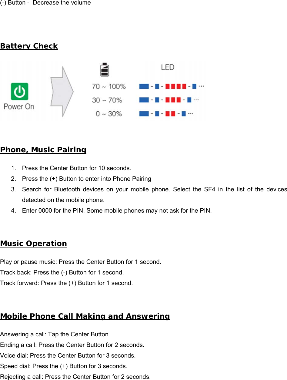 (-) Button -  Decrease the volume Battery Check Phone, Music Pairing 1. Press the Center Button for 10 seconds.2. Press the (+) Button to enter into Phone Pairing3. Search  for  Bluetooth  devices  on  your  mobile  phone.  Select  the  SF4  in  the  list  of  the  devicesdetected on the mobile phone.4. Enter 0000 for the PIN. Some mobile phones may not ask for the PIN.Music Operation Play or pause music: Press the Center Button for 1 second. Track back: Press the (-) Button for 1 second. Track forward: Press the (+) Button for 1 second. Mobile Phone Call Making and Answering Answering a call: Tap the Center Button Ending a call: Press the Center Button for 2 seconds. Voice dial: Press the Center Button for 3 seconds. Speed dial: Press the (+) Button for 3 seconds. Rejecting a call: Press the Center Button for 2 seconds. 