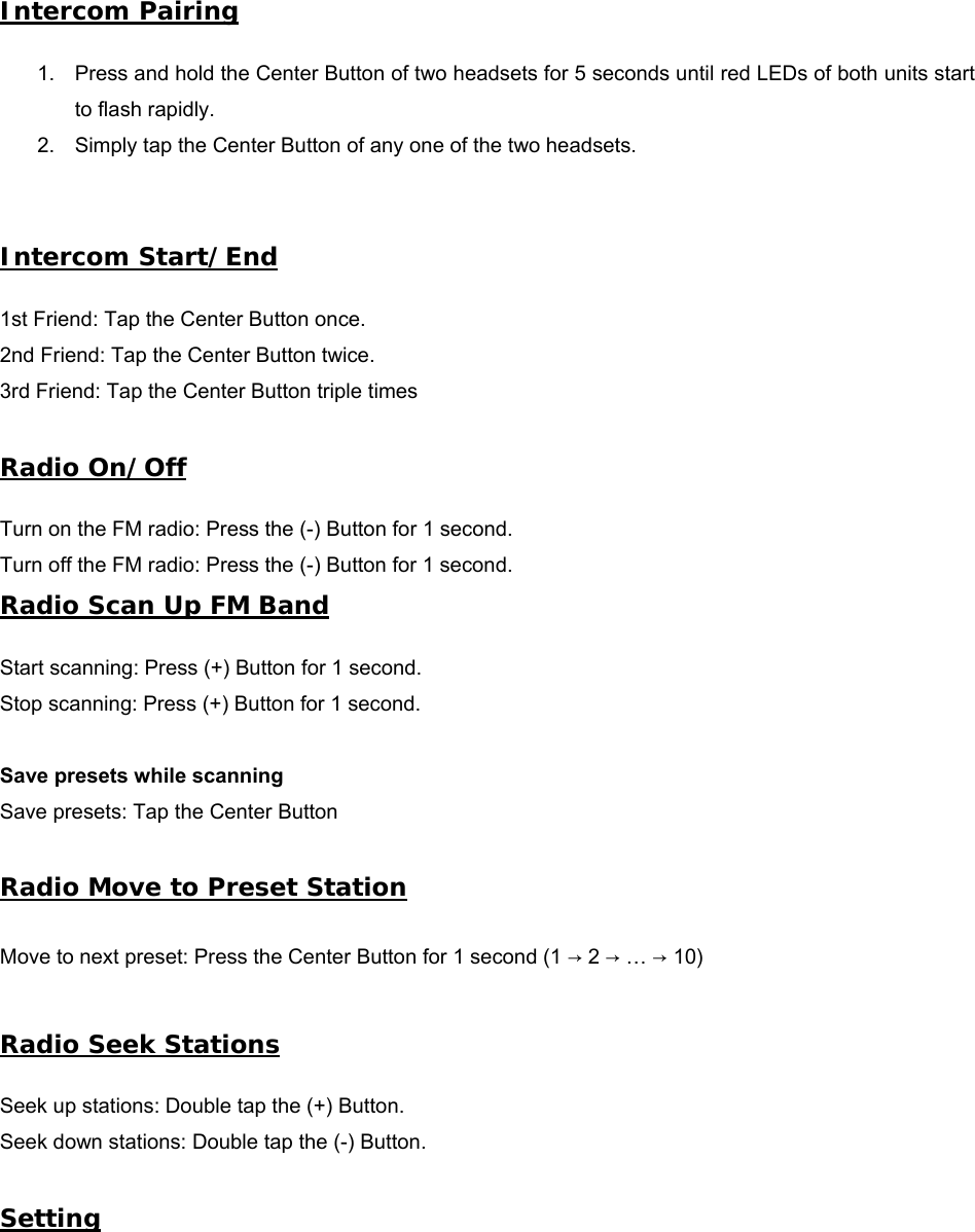 Intercom Pairing 1. Press and hold the Center Button of two headsets for 5 seconds until red LEDs of both units startto flash rapidly.2. Simply tap the Center Button of any one of the two headsets.Intercom Start/End 1st Friend: Tap the Center Button once. 2nd Friend: Tap the Center Button twice. 3rd Friend: Tap the Center Button triple times  Radio On/Off Turn on the FM radio: Press the (-) Button for 1 second. Turn off the FM radio: Press the (-) Button for 1 second. Radio Scan Up FM Band Start scanning: Press (+) Button for 1 second. Stop scanning: Press (+) Button for 1 second. Save presets while scanning Save presets: Tap the Center Button Radio Move to Preset Station Move to next preset: Press the Center Button for 1 second (1 → 2 → … → 10) Radio Seek Stations Seek up stations: Double tap the (+) Button. Seek down stations: Double tap the (-) Button. Setting 