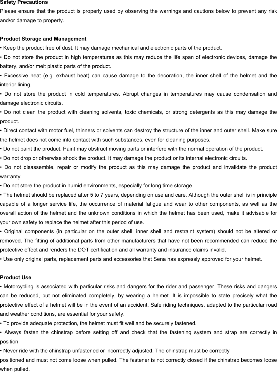 Safety Precautions Please ensure that the product is properly used by observing the  warnings and cautions below  to  prevent  any risk and/or damage to property. Product Storage and Management • Keep the product free of dust. It may damage mechanical and electronic parts of the product.• Do not store the product in high temperatures as this may reduce the life span of electronic devices, damage thebattery, and/or melt plastic parts of the product.• Excessive  heat  (e.g.  exhaust  heat)  can  cause  damage  to  the  decoration,  the  inner  shell  of  the  helmet  and  theinterior lining.• Do  not  store  the  product  in  cold  temperatures.  Abrupt  changes  in  temperatures  may  cause  condensation  anddamage electronic circuits.• Do  not  clean  the  product  with  cleaning  solvents,  toxic  chemicals,  or  strong  detergents  as  this  may  damage  theproduct.• Direct contact with motor fuel, thinners or solvents can destroy the structure of the inner and outer shell. Make surethe helmet does not come into contact with such substances, even for cleaning purposes.• Do not paint the product. Paint may obstruct moving parts or interfere with the normal operation of the product.• Do not drop or otherwise shock the product. It may damage the product or its internal electronic circuits.• Do  not  disassemble,  repair  or  modify  the  product  as  this  may  damage  the  product  and  invalidate  the  productwarranty.• Do not store the product in humid environments, especially for long time storage.• The helmet should be replaced after 5 to 7 years, depending on use and care. Although the outer shell is in principlecapable  of  a  longer  service  life,  the  occurrence  of  material  fatigue  and  wear  to  other  components,  as  well  as  theoverall action of the helmet and the unknown conditions in which the helmet  has  been  used,  make  it  advisable  foryour own safety to replace the helmet after this period of use.• Original  components  (in  particular  on  the  outer  shell,  inner  shell  and  restraint  system)  should  not  be  altered  orremoved. The fitting of additional parts from other manufacturers that have not been recommended can reduce theprotective effect and renders the DOT certification and all warranty and insurance claims invalid.• Use only original parts, replacement parts and accessories that Sena has expressly approved for your helmet.Product Use • Motorcycling is associated with particular risks and dangers for the rider and passenger. These risks and dangerscan  be  reduced,  but  not  eliminated  completely,  by  wearing  a  helmet.  It  is  impossible  to  state  precisely  what  theprotective effect of a helmet will be in the event of an accident. Safe riding techniques, adapted to the particular roadand weather conditions, are essential for your safety.• To provide adequate protection, the helmet must fit well and be securely fastened.• Always  fasten  the  chinstrap  before  setting  off  and  check  that  the  fastening  system  and  strap  are  correctly  inposition.• Never ride with the chinstrap unfastened or incorrectly adjusted. The chinstrap must be correctlypositioned and must not come loose when pulled. The fastener is not correctly closed if the chinstrap becomes loosewhen pulled.
