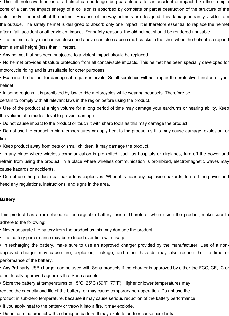 • The full protective function of a helmet can no longer be guaranteed after an accident or impact. Like the crumple zone of a car, the impact energy of a collision is absorbed by complete or partial destruction of the structure of the outer and/or inner shell of the helmet. Because of the way helmets are designed, this damage is rarely visible from the outside. The safety helmet is designed to absorb only one impact. It is therefore essential to replace the helmet after a fall, accident or other violent impact. For safety reasons, the old helmet should be rendered unusable. • The helmet safety mechanism described above can also cause small cracks in the shell when the helmet is dropped from a small height (less than 1 meter). • Any helmet that has been subjected to a violent impact should be replaced.  • No helmet provides absolute protection from all conceivable impacts. This helmet has been specially developed for motorcycle riding and is unsuitable for other purposes. • Examine the helmet for damage at regular intervals. Small scratches will not impair the protective function of your helmet. • In some regions, it is prohibited by law to ride motorcycles while wearing headsets. Therefore be  certain to comply with all relevant laws in the region before using the product. • Use of the product at a high volume for a long period of time may damage your eardrums or hearing ability. Keep the volume at a modest level to prevent damage. • Do not cause impact to the product or touch it with sharp tools as this may damage the product. • Do not use the product in high-temperatures or apply heat to the product as this may cause damage, explosion, or fire. • Keep product away from pets or small children. It may damage the product. •  In  any  place  where wireless  communication is  prohibited, such  as hospitals  or  airplanes,  turn  off  the  power and refrain from using the product. In a place where wireless communication  is  prohibited, electromagnetic  waves may cause hazards or accidents. • Do not use the product near hazardous explosives. When it is near any explosion hazards, turn off the power and heed any regulations, instructions, and signs in the area.   Battery  This  product  has  an  irreplaceable  rechargeable  battery  inside.  Therefore,  when  using  the  product,  make  sure  to adhere to the following: • Never separate the battery from the product as this may damage the product. • The battery performance may be reduced over time with usage. •  In  recharging  the  battery,  make  sure  to  use  an  approved  charger  provided  by  the  manufacturer.  Use  of  a  non-approved  charger  may  cause  fire,  explosion,  leakage,  and  other  hazards  may  also  reduce  the  life  time  or performance of the battery.  • Any 3rd party USB charger can be used with Sena products if the charger is approved by either the FCC, CE, IC or other locally approved agencies that Sena accepts. • Store the battery at temperatures of 15°C~25°C (59°F~77°F). Higher or lower temperatures may  reduce the capacity and life of the battery, or may cause temporary non-operation. Do not use the  product in sub-zero temperature, because it may cause serious reduction of the battery performance. • If you apply heat to the battery or throw it into a fire, it may explode. • Do not use the product with a damaged battery. It may explode and/ or cause accidents. 