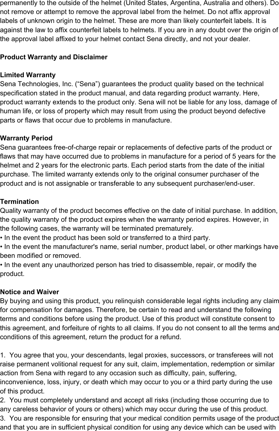  permanently to the outside of the helmet (United States, Argentina, Australia and others). Do not remove or attempt to remove the approval label from the helmet. Do not affix approval labels of unknown origin to the helmet. These are more than likely counterfeit labels. It is against the law to affix counterfeit labels to helmets. If you are in any doubt over the origin of the approval label affixed to your helmet contact Sena directly, and not your dealer.  Product Warranty and Disclaimer  Limited Warranty Sena Technologies, Inc. (“Sena”) guarantees the product quality based on the technical specification stated in the product manual, and data regarding product warranty. Here, product warranty extends to the product only. Sena will not be liable for any loss, damage of human life, or loss of property which may result from using the product beyond defective parts or flaws that occur due to problems in manufacture.  Warranty Period Sena guarantees free-of-charge repair or replacements of defective parts of the product or flaws that may have occurred due to problems in manufacture for a period of 5 years for the helmet and 2 years for the electronic parts. Each period starts from the date of the initial purchase. The limited warranty extends only to the original consumer purchaser of the product and is not assignable or transferable to any subsequent purchaser/end-user.  Termination Quality warranty of the product becomes effective on the date of initial purchase. In addition, the quality warranty of the product expires when the warranty period expires. However, in the following cases, the warranty will be terminated prematurely. • In the event the product has been sold or transferred to a third party. • In the event the manufacturer&apos;s name, serial number, product label, or other markings have been modified or removed. • In the event any unauthorized person has tried to disassemble, repair, or modify the product.  Notice and Waiver By buying and using this product, you relinquish considerable legal rights including any claim for compensation for damages. Therefore, be certain to read and understand the following terms and conditions before using the product. Use of this product will constitute consent to this agreement, and forfeiture of rights to all claims. If you do not consent to all the terms and conditions of this agreement, return the product for a refund.  1.  You agree that you, your descendants, legal proxies, successors, or transferees will not raise permanent volitional request for any suit, claim, implementation, redemption or similar action from Sena with regard to any occasion such as difficulty, pain, suffering, inconvenience, loss, injury, or death which may occur to you or a third party during the use of this product. 2.  You must completely understand and accept all risks (including those occurring due to any careless behavior of yours or others) which may occur during the use of this product. 3.  You are responsible for ensuring that your medical condition permits usage of the product and that you are in sufficient physical condition for using any device which can be used with 