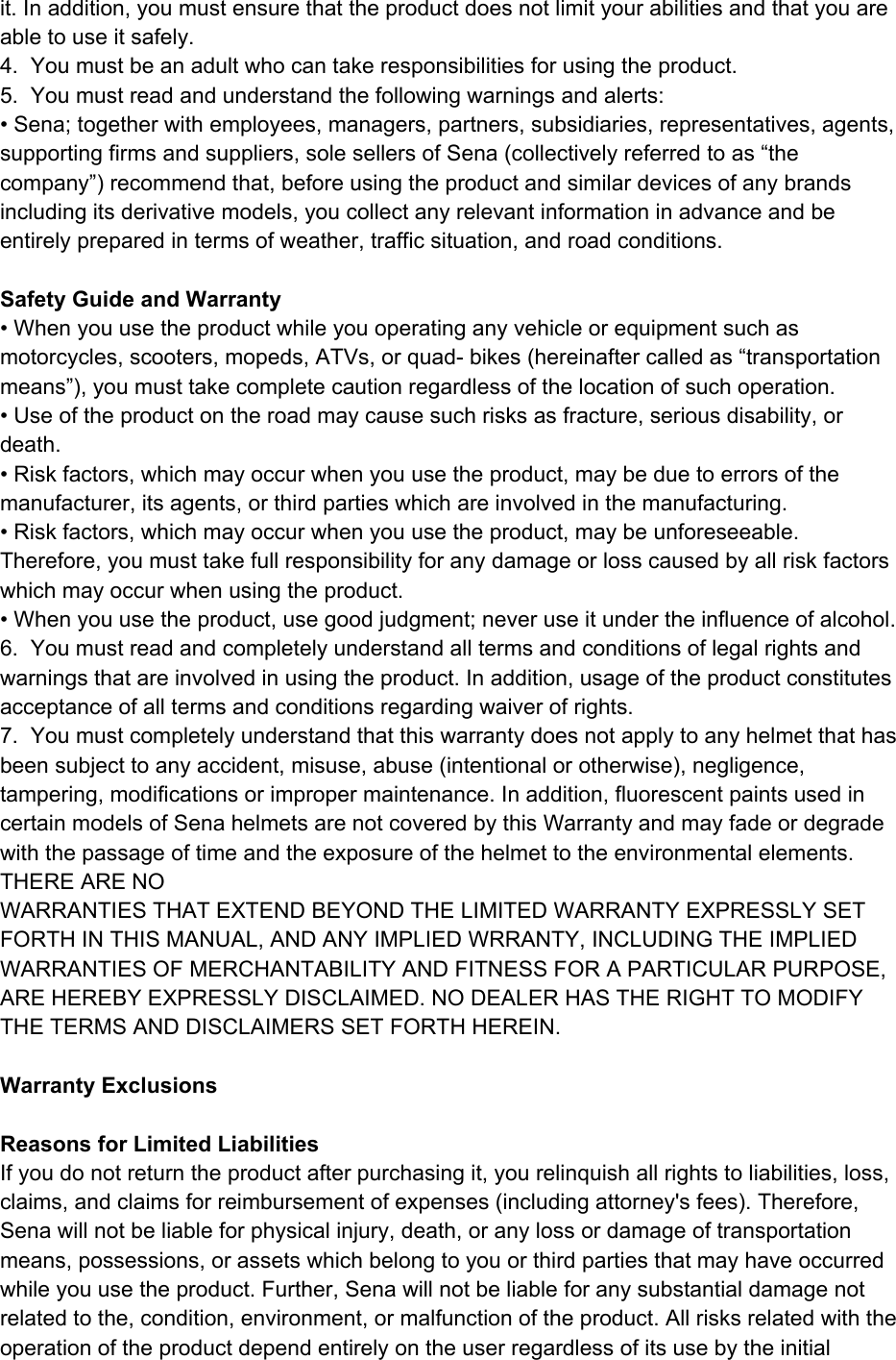  it. In addition, you must ensure that the product does not limit your abilities and that you are able to use it safely. 4.  You must be an adult who can take responsibilities for using the product.  5.  You must read and understand the following warnings and alerts: • Sena; together with employees, managers, partners, subsidiaries, representatives, agents, supporting firms and suppliers, sole sellers of Sena (collectively referred to as “the company”) recommend that, before using the product and similar devices of any brands including its derivative models, you collect any relevant information in advance and be entirely prepared in terms of weather, traffic situation, and road conditions.  Safety Guide and Warranty • When you use the product while you operating any vehicle or equipment such as motorcycles, scooters, mopeds, ATVs, or quad- bikes (hereinafter called as “transportation means”), you must take complete caution regardless of the location of such operation. • Use of the product on the road may cause such risks as fracture, serious disability, or death. • Risk factors, which may occur when you use the product, may be due to errors of the manufacturer, its agents, or third parties which are involved in the manufacturing. • Risk factors, which may occur when you use the product, may be unforeseeable. Therefore, you must take full responsibility for any damage or loss caused by all risk factors which may occur when using the product. • When you use the product, use good judgment; never use it under the influence of alcohol. 6.  You must read and completely understand all terms and conditions of legal rights and warnings that are involved in using the product. In addition, usage of the product constitutes acceptance of all terms and conditions regarding waiver of rights.  7.  You must completely understand that this warranty does not apply to any helmet that has been subject to any accident, misuse, abuse (intentional or otherwise), negligence, tampering, modifications or improper maintenance. In addition, fluorescent paints used in certain models of Sena helmets are not covered by this Warranty and may fade or degrade with the passage of time and the exposure of the helmet to the environmental elements. THERE ARE NO  WARRANTIES THAT EXTEND BEYOND THE LIMITED WARRANTY EXPRESSLY SET FORTH IN THIS MANUAL, AND ANY IMPLIED WRRANTY, INCLUDING THE IMPLIED WARRANTIES OF MERCHANTABILITY AND FITNESS FOR A PARTICULAR PURPOSE, ARE HEREBY EXPRESSLY DISCLAIMED. NO DEALER HAS THE RIGHT TO MODIFY THE TERMS AND DISCLAIMERS SET FORTH HEREIN.  Warranty Exclusions  Reasons for Limited Liabilities If you do not return the product after purchasing it, you relinquish all rights to liabilities, loss, claims, and claims for reimbursement of expenses (including attorney&apos;s fees). Therefore, Sena will not be liable for physical injury, death, or any loss or damage of transportation means, possessions, or assets which belong to you or third parties that may have occurred while you use the product. Further, Sena will not be liable for any substantial damage not related to the, condition, environment, or malfunction of the product. All risks related with the operation of the product depend entirely on the user regardless of its use by the initial 