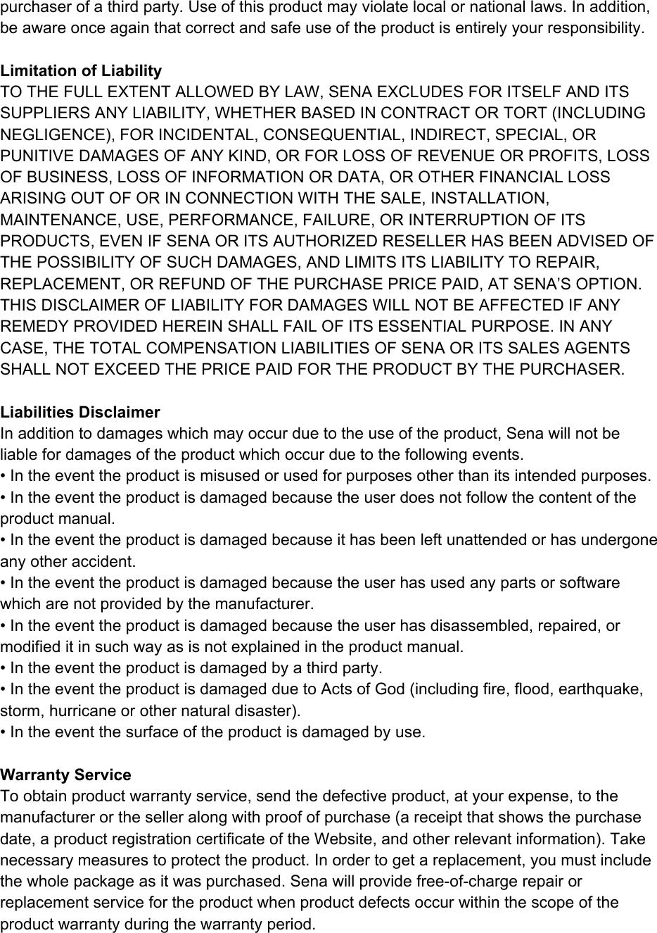  purchaser of a third party. Use of this product may violate local or national laws. In addition, be aware once again that correct and safe use of the product is entirely your responsibility.   Limitation of Liability TO THE FULL EXTENT ALLOWED BY LAW, SENA EXCLUDES FOR ITSELF AND ITS SUPPLIERS ANY LIABILITY, WHETHER BASED IN CONTRACT OR TORT (INCLUDING NEGLIGENCE), FOR INCIDENTAL, CONSEQUENTIAL, INDIRECT, SPECIAL, OR PUNITIVE DAMAGES OF ANY KIND, OR FOR LOSS OF REVENUE OR PROFITS, LOSS OF BUSINESS, LOSS OF INFORMATION OR DATA, OR OTHER FINANCIAL LOSS ARISING OUT OF OR IN CONNECTION WITH THE SALE, INSTALLATION, MAINTENANCE, USE, PERFORMANCE, FAILURE, OR INTERRUPTION OF ITS PRODUCTS, EVEN IF SENA OR ITS AUTHORIZED RESELLER HAS BEEN ADVISED OF THE POSSIBILITY OF SUCH DAMAGES, AND LIMITS ITS LIABILITY TO REPAIR, REPLACEMENT, OR REFUND OF THE PURCHASE PRICE PAID, AT SENA’S OPTION. THIS DISCLAIMER OF LIABILITY FOR DAMAGES WILL NOT BE AFFECTED IF ANY REMEDY PROVIDED HEREIN SHALL FAIL OF ITS ESSENTIAL PURPOSE. IN ANY CASE, THE TOTAL COMPENSATION LIABILITIES OF SENA OR ITS SALES AGENTS SHALL NOT EXCEED THE PRICE PAID FOR THE PRODUCT BY THE PURCHASER.   Liabilities Disclaimer In addition to damages which may occur due to the use of the product, Sena will not be liable for damages of the product which occur due to the following events. • In the event the product is misused or used for purposes other than its intended purposes. • In the event the product is damaged because the user does not follow the content of the product manual. • In the event the product is damaged because it has been left unattended or has undergone any other accident. • In the event the product is damaged because the user has used any parts or software which are not provided by the manufacturer. • In the event the product is damaged because the user has disassembled, repaired, or modified it in such way as is not explained in the product manual. • In the event the product is damaged by a third party. • In the event the product is damaged due to Acts of God (including fire, flood, earthquake, storm, hurricane or other natural disaster). • In the event the surface of the product is damaged by use.   Warranty Service To obtain product warranty service, send the defective product, at your expense, to the manufacturer or the seller along with proof of purchase (a receipt that shows the purchase date, a product registration certificate of the Website, and other relevant information). Take necessary measures to protect the product. In order to get a replacement, you must include the whole package as it was purchased. Sena will provide free-of-charge repair or replacement service for the product when product defects occur within the scope of the product warranty during the warranty period.    