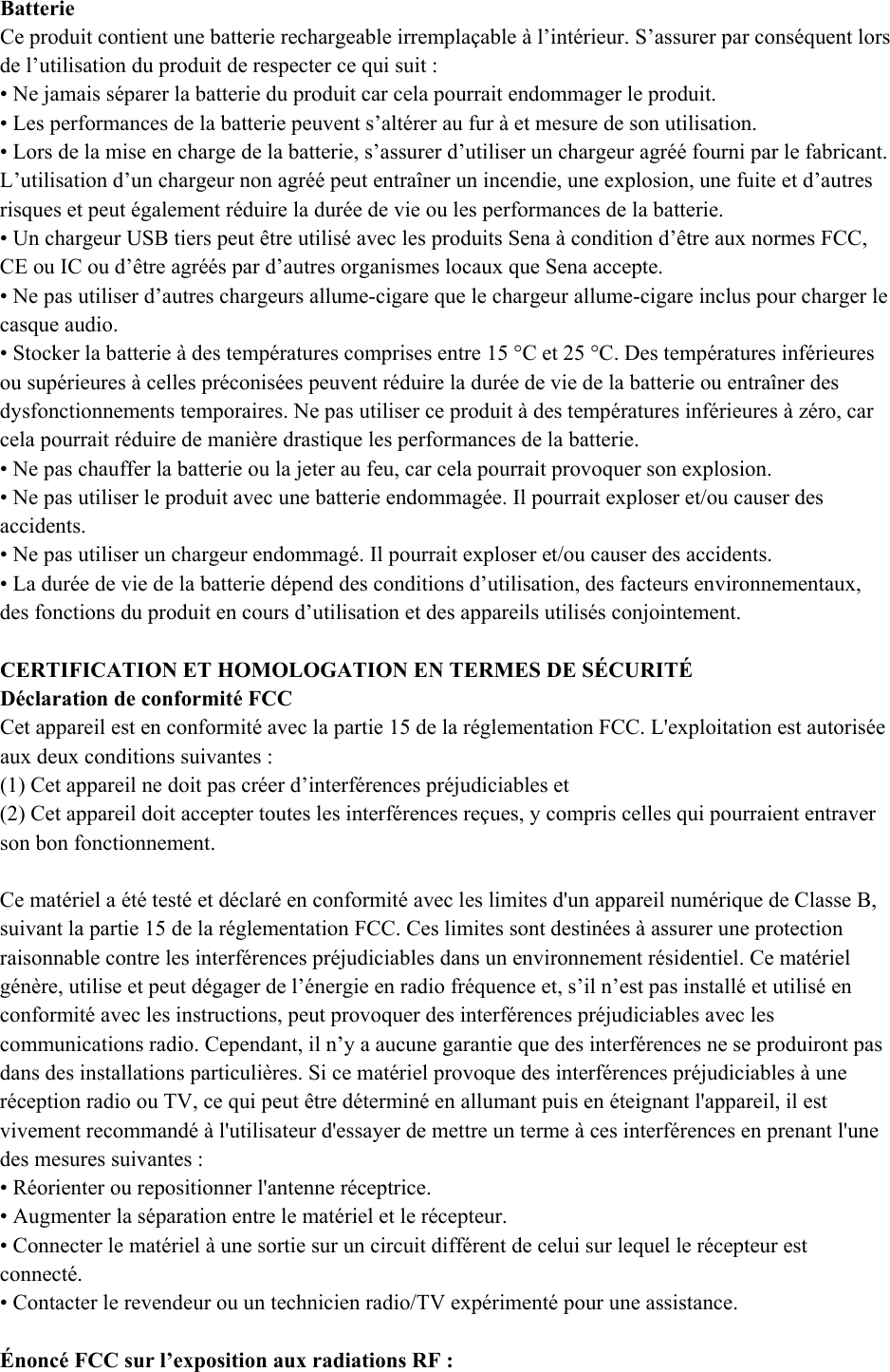  Batterie  Ce produit contient une batterie rechargeable irremplaçable à l’intérieur. S’assurer par conséquent lors de l’utilisation du produit de respecter ce qui suit :  • Ne jamais séparer la batterie du produit car cela pourrait endommager le produit.  • Les performances de la batterie peuvent s’altérer au fur à et mesure de son utilisation.  • Lors de la mise en charge de la batterie, s’assurer d’utiliser un chargeur agréé fourni par le fabricant. L’utilisation d’un chargeur non agréé peut entraîner un incendie, une explosion, une fuite et d’autres risques et peut également réduire la durée de vie ou les performances de la batterie.  • Un chargeur USB tiers peut être utilisé avec les produits Sena à condition d’être aux normes FCC, CE ou IC ou d’être agréés par d’autres organismes locaux que Sena accepte.  • Ne pas utiliser d’autres chargeurs allume-cigare que le chargeur allume-cigare inclus pour charger le casque audio. • Stocker la batterie à des températures comprises entre 15 °C et 25 °C. Des températures inférieures ou supérieures à celles préconisées peuvent réduire la durée de vie de la batterie ou entraîner des dysfonctionnements temporaires. Ne pas utiliser ce produit à des températures inférieures à zéro, car cela pourrait réduire de manière drastique les performances de la batterie.  • Ne pas chauffer la batterie ou la jeter au feu, car cela pourrait provoquer son explosion.  • Ne pas utiliser le produit avec une batterie endommagée. Il pourrait exploser et/ou causer des accidents.  • Ne pas utiliser un chargeur endommagé. Il pourrait exploser et/ou causer des accidents.  • La durée de vie de la batterie dépend des conditions d’utilisation, des facteurs environnementaux, des fonctions du produit en cours d’utilisation et des appareils utilisés conjointement.  CERTIFICATION ET HOMOLOGATION EN TERMES DE SÉCURITÉ  Déclaration de conformité FCC  Cet appareil est en conformité avec la partie 15 de la réglementation FCC. L&apos;exploitation est autorisée aux deux conditions suivantes :  (1) Cet appareil ne doit pas créer d’interférences préjudiciables et  (2) Cet appareil doit accepter toutes les interférences reçues, y compris celles qui pourraient entraver son bon fonctionnement.   Ce matériel a été testé et déclaré en conformité avec les limites d&apos;un appareil numérique de Classe B, suivant la partie 15 de la réglementation FCC. Ces limites sont destinées à assurer une protection raisonnable contre les interférences préjudiciables dans un environnement résidentiel. Ce matériel génère, utilise et peut dégager de l’énergie en radio fréquence et, s’il n’est pas installé et utilisé en conformité avec les instructions, peut provoquer des interférences préjudiciables avec les communications radio. Cependant, il n’y a aucune garantie que des interférences ne se produiront pas dans des installations particulières. Si ce matériel provoque des interférences préjudiciables à une réception radio ou TV, ce qui peut être déterminé en allumant puis en éteignant l&apos;appareil, il est vivement recommandé à l&apos;utilisateur d&apos;essayer de mettre un terme à ces interférences en prenant l&apos;une des mesures suivantes :  • Réorienter ou repositionner l&apos;antenne réceptrice. • Augmenter la séparation entre le matériel et le récepteur.  • Connecter le matériel à une sortie sur un circuit différent de celui sur lequel le récepteur est connecté.  • Contacter le revendeur ou un technicien radio/TV expérimenté pour une assistance.   Énoncé FCC sur l’exposition aux radiations RF :  