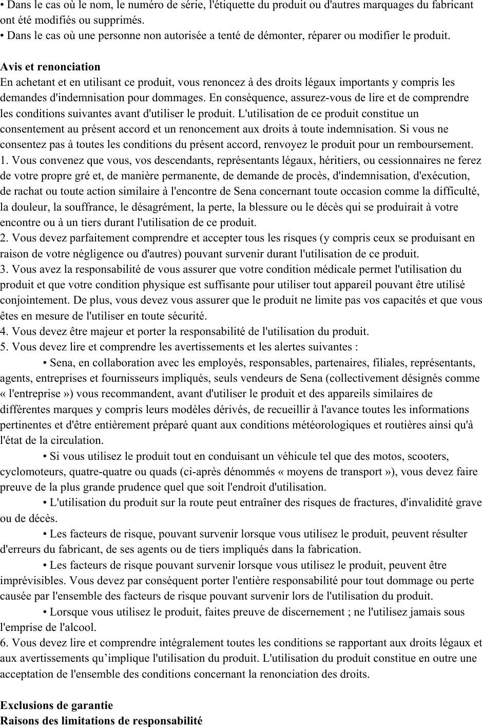  • Dans le cas où le nom, le numéro de série, l&apos;étiquette du produit ou d&apos;autres marquages du fabricant ont été modifiés ou supprimés.  • Dans le cas où une personne non autorisée a tenté de démonter, réparer ou modifier le produit.   Avis et renonciation  En achetant et en utilisant ce produit, vous renoncez à des droits légaux importants y compris les demandes d&apos;indemnisation pour dommages. En conséquence, assurez-vous de lire et de comprendre les conditions suivantes avant d&apos;utiliser le produit. L&apos;utilisation de ce produit constitue un consentement au présent accord et un renoncement aux droits à toute indemnisation. Si vous ne consentez pas à toutes les conditions du présent accord, renvoyez le produit pour un remboursement.  1. Vous convenez que vous, vos descendants, représentants légaux, héritiers, ou cessionnaires ne ferez de votre propre gré et, de manière permanente, de demande de procès, d&apos;indemnisation, d&apos;exécution, de rachat ou toute action similaire à l&apos;encontre de Sena concernant toute occasion comme la difficulté, la douleur, la souffrance, le désagrément, la perte, la blessure ou le décès qui se produirait à votre encontre ou à un tiers durant l&apos;utilisation de ce produit.  2. Vous devez parfaitement comprendre et accepter tous les risques (y compris ceux se produisant en raison de votre négligence ou d&apos;autres) pouvant survenir durant l&apos;utilisation de ce produit. 3. Vous avez la responsabilité de vous assurer que votre condition médicale permet l&apos;utilisation du produit et que votre condition physique est suffisante pour utiliser tout appareil pouvant être utilisé conjointement. De plus, vous devez vous assurer que le produit ne limite pas vos capacités et que vous êtes en mesure de l&apos;utiliser en toute sécurité.  4. Vous devez être majeur et porter la responsabilité de l&apos;utilisation du produit.  5. Vous devez lire et comprendre les avertissements et les alertes suivantes :  • Sena, en collaboration avec les employés, responsables, partenaires, filiales, représentants, agents, entreprises et fournisseurs impliqués, seuls vendeurs de Sena (collectivement désignés comme « l&apos;entreprise ») vous recommandent, avant d&apos;utiliser le produit et des appareils similaires de différentes marques y compris leurs modèles dérivés, de recueillir à l&apos;avance toutes les informations pertinentes et d&apos;être entièrement préparé quant aux conditions météorologiques et routières ainsi qu&apos;à l&apos;état de la circulation.  • Si vous utilisez le produit tout en conduisant un véhicule tel que des motos, scooters, cyclomoteurs, quatre-quatre ou quads (ci-après dénommés « moyens de transport »), vous devez faire preuve de la plus grande prudence quel que soit l&apos;endroit d&apos;utilisation.  • L&apos;utilisation du produit sur la route peut entraîner des risques de fractures, d&apos;invalidité grave ou de décès.  • Les facteurs de risque, pouvant survenir lorsque vous utilisez le produit, peuvent résulter d&apos;erreurs du fabricant, de ses agents ou de tiers impliqués dans la fabrication.  • Les facteurs de risque pouvant survenir lorsque vous utilisez le produit, peuvent être imprévisibles. Vous devez par conséquent porter l&apos;entière responsabilité pour tout dommage ou perte causée par l&apos;ensemble des facteurs de risque pouvant survenir lors de l&apos;utilisation du produit.  • Lorsque vous utilisez le produit, faites preuve de discernement ; ne l&apos;utilisez jamais sous l&apos;emprise de l&apos;alcool.  6. Vous devez lire et comprendre intégralement toutes les conditions se rapportant aux droits légaux et aux avertissements qu’implique l&apos;utilisation du produit. L&apos;utilisation du produit constitue en outre une acceptation de l&apos;ensemble des conditions concernant la renonciation des droits.   Exclusions de garantie  Raisons des limitations de responsabilité  