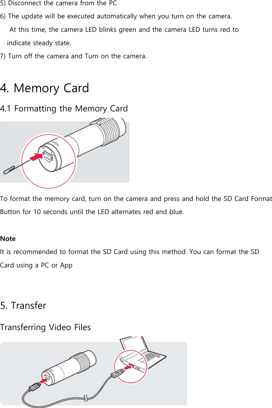  5) Disconnect the camera from the PC 6) The update will be executed automatically when you turn on the camera.     At this time, the camera LED blinks green and the camera LED turns red to     indicate steady state. 7) Turn off the camera and Turn on the camera.  4. Memory Card 4.1 Formatting the Memory Card  To format the memory card, turn on the camera and press and hold the SD Card Format Button for 10 seconds until the LED alternates red and blue.  Note  It is recommended to format the SD Card using this method. You can format the SD Card using a PC or App  5. Transfer Transferring Video Files  