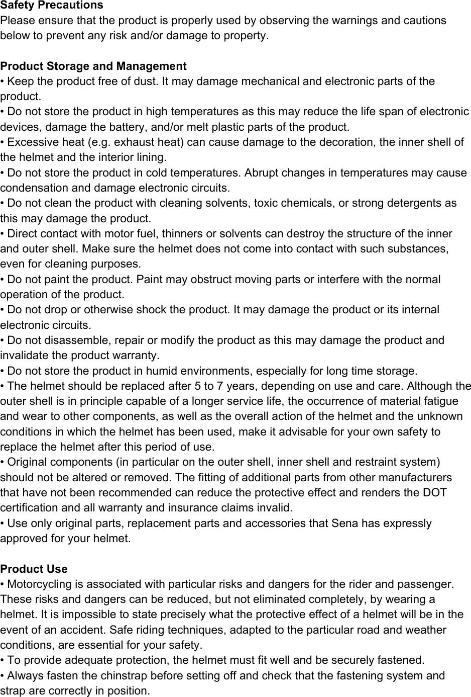   Safety Precautions Please ensure that the product is properly used by observing the warnings and cautions below to prevent any risk and/or damage to property.  Product Storage and Management • Keep the product free of dust. It may damage mechanical and electronic parts of the product. • Do not store the product in high temperatures as this may reduce the life span of electronic devices, damage the battery, and/or melt plastic parts of the product. • Excessive heat (e.g. exhaust heat) can cause damage to the decoration, the inner shell of the helmet and the interior lining. • Do not store the product in cold temperatures. Abrupt changes in temperatures may cause condensation and damage electronic circuits. • Do not clean the product with cleaning solvents, toxic chemicals, or strong detergents as this may damage the product. • Direct contact with motor fuel, thinners or solvents can destroy the structure of the inner and outer shell. Make sure the helmet does not come into contact with such substances, even for cleaning purposes.  • Do not paint the product. Paint may obstruct moving parts or interfere with the normal operation of the product. • Do not drop or otherwise shock the product. It may damage the product or its internal electronic circuits. • Do not disassemble, repair or modify the product as this may damage the product and invalidate the product warranty.  • Do not store the product in humid environments, especially for long time storage. • The helmet should be replaced after 5 to 7 years, depending on use and care. Although the outer shell is in principle capable of a longer service life, the occurrence of material fatigue and wear to other components, as well as the overall action of the helmet and the unknown conditions in which the helmet has been used, make it advisable for your own safety to replace the helmet after this period of use. • Original components (in particular on the outer shell, inner shell and restraint system) should not be altered or removed. The fitting of additional parts from other manufacturers that have not been recommended can reduce the protective effect and renders the DOT certification and all warranty and insurance claims invalid. • Use only original parts, replacement parts and accessories that Sena has expressly approved for your helmet.  Product Use • Motorcycling is associated with particular risks and dangers for the rider and passenger. These risks and dangers can be reduced, but not eliminated completely, by wearing a helmet. It is impossible to state precisely what the protective effect of a helmet will be in the event of an accident. Safe riding techniques, adapted to the particular road and weather conditions, are essential for your safety. • To provide adequate protection, the helmet must fit well and be securely fastened. • Always fasten the chinstrap before setting off and check that the fastening system and strap are correctly in position. 