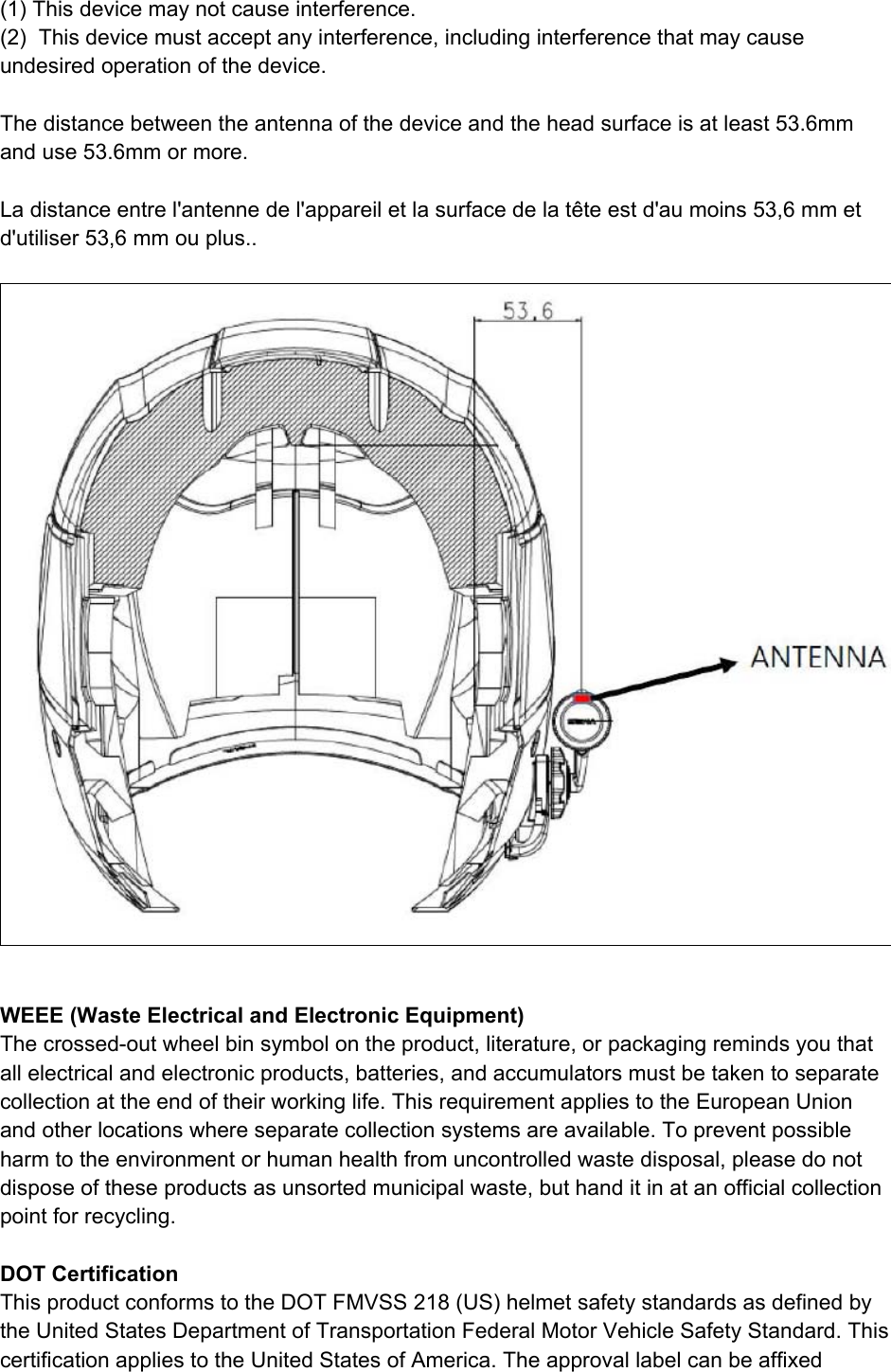  (1) This device may not cause interference. (2)  This device must accept any interference, including interference that may cause undesired operation of the device.  The distance between the antenna of the device and the head surface is at least 53.6mm and use 53.6mm or more.  La distance entre l&apos;antenne de l&apos;appareil et la surface de la tête est d&apos;au moins 53,6 mm et d&apos;utiliser 53,6 mm ou plus..    WEEE (Waste Electrical and Electronic Equipment) The crossed-out wheel bin symbol on the product, literature, or packaging reminds you that all electrical and electronic products, batteries, and accumulators must be taken to separate collection at the end of their working life. This requirement applies to the European Union and other locations where separate collection systems are available. To prevent possible harm to the environment or human health from uncontrolled waste disposal, please do not dispose of these products as unsorted municipal waste, but hand it in at an official collection point for recycling.   DOT Certification This product conforms to the DOT FMVSS 218 (US) helmet safety standards as defined by the United States Department of Transportation Federal Motor Vehicle Safety Standard. This certification applies to the United States of America. The approval label can be affixed 