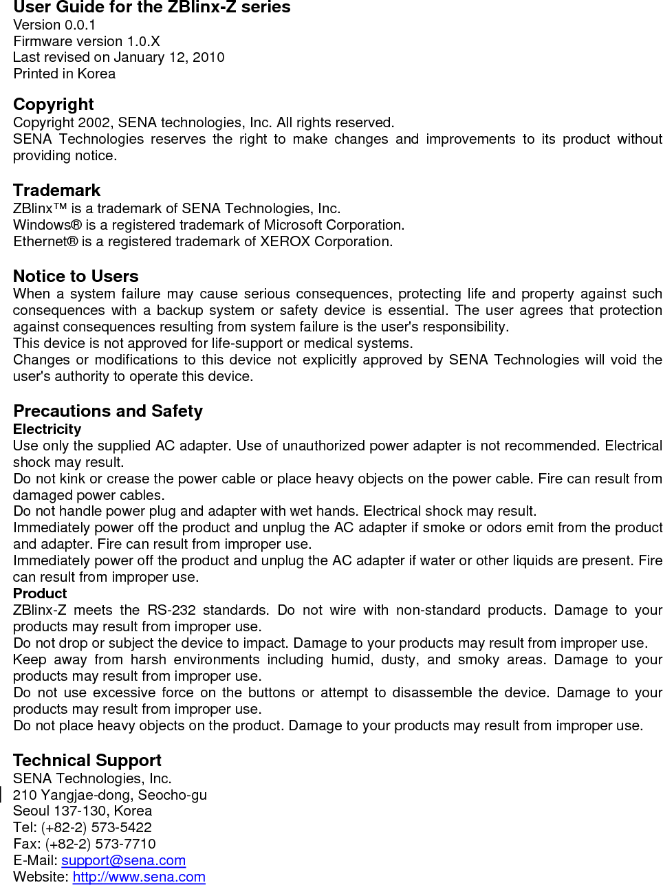   User Guide for the ZBlinx-Z series Version 0.0.1 Firmware version 1.0.X Last revised on January 12, 2010 Printed in Korea  Copyright Copyright 2002, SENA technologies, Inc. All rights reserved. SENA Technologies reserves the right to make changes and improvements to its product without providing notice.  Trademark ZBlinx™ is a trademark of SENA Technologies, Inc. Windows® is a registered trademark of Microsoft Corporation. Ethernet® is a registered trademark of XEROX Corporation.  Notice to Users When a system failure may cause serious consequences, protecting life and property against such consequences with a backup system or safety device is essential. The user agrees that protection against consequences resulting from system failure is the user&apos;s responsibility. This device is not approved for life-support or medical systems. Changes or modifications to this device not explicitly approved by SENA Technologies will void the user&apos;s authority to operate this device.  Precautions and Safety Electricity Use only the supplied AC adapter. Use of unauthorized power adapter is not recommended. Electrical shock may result. Do not kink or crease the power cable or place heavy objects on the power cable. Fire can result from damaged power cables. Do not handle power plug and adapter with wet hands. Electrical shock may result. Immediately power off the product and unplug the AC adapter if smoke or odors emit from the product and adapter. Fire can result from improper use. Immediately power off the product and unplug the AC adapter if water or other liquids are present. Fire can result from improper use. Product ZBlinx-Z meets the RS-232 standards. Do not wire with non-standard products. Damage to your products may result from improper use. Do not drop or subject the device to impact. Damage to your products may result from improper use. Keep away from harsh environments including humid, dusty, and smoky areas. Damage to your products may result from improper use. Do not use excessive force on the buttons or attempt to disassemble the device. Damage to your products may result from improper use. Do not place heavy objects on the product. Damage to your products may result from improper use.  Technical Support SENA Technologies, Inc. 210 Yangjae-dong, Seocho-gu Seoul 137-130, Korea Tel: (+82-2) 573-5422 Fax: (+82-2) 573-7710 E-Mail: support@sena.com Website: http://www.sena.com    
