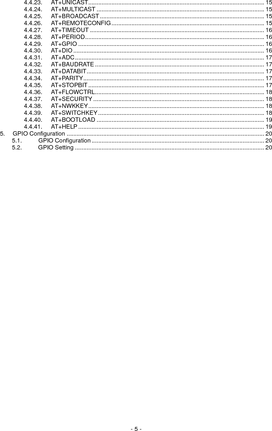  - 5 - 4.4.23. AT+UNICAST.......................................................................................................... 15 4.4.24. AT+MULTICAST ..................................................................................................... 15 4.4.25. AT+BROADCAST................................................................................................... 15 4.4.26. AT+REMOTECONFIG............................................................................................ 15 4.4.27. AT+TIMEOUT ......................................................................................................... 16 4.4.28. AT+PERIOD............................................................................................................ 16 4.4.29. AT+GPIO ................................................................................................................ 16 4.4.30. AT+DIO ................................................................................................................... 16 4.4.31.  AT+ADC.................................................................................................................. 17 4.4.32. AT+BAUDRATE...................................................................................................... 17 4.4.33. AT+DATABIT........................................................................................................... 17 4.4.34. AT+PARITY............................................................................................................. 17 4.4.35. AT+STOPBIT.......................................................................................................... 17 4.4.36. AT+FLOWCTRL...................................................................................................... 18 4.4.37. AT+SECURITY ....................................................................................................... 18 4.4.38. AT+NWKKEY.......................................................................................................... 18 4.4.39. AT+SWITCHKEY.................................................................................................... 18 4.4.40. AT+BOOTLOAD ..................................................................................................... 19 4.4.41. AT+HELP................................................................................................................ 19 5. GPIO Configuration ....................................................................................................................... 20 5.1. GPIO Configuration........................................................................................................ 20 5.2. GPIO Setting .................................................................................................................. 20                              