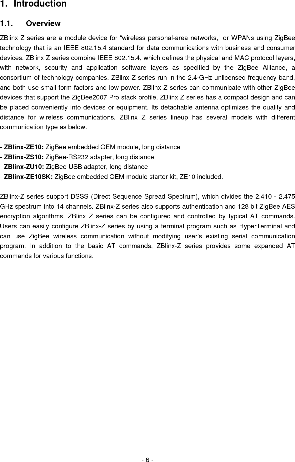  - 6 - 1. Introduction 1.1. Overview ZBlinx Z series are a module device for “wireless personal-area networks,&quot; or WPANs using ZigBee technology that is an IEEE 802.15.4 standard for data communications with business and consumer devices. ZBlinx Z series combine IEEE 802.15.4, which defines the physical and MAC protocol layers, with network, security and application software layers as specified by the ZigBee Alliance, a consortium of technology companies. ZBlinx Z series run in the 2.4-GHz unlicensed frequency band, and both use small form factors and low power. ZBlinx Z series can communicate with other ZigBee devices that support the ZigBee2007 Pro stack profile. ZBlinx Z series has a compact design and can be placed conveniently into devices or equipment. Its detachable antenna optimizes the quality and distance for wireless communications. ZBlinx Z series lineup has several models with different communication type as below.  - ZBlinx-ZE10: ZigBee embedded OEM module, long distance - ZBlinx-ZS10: ZigBee-RS232 adapter, long distance - ZBlinx-ZU10: ZigBee-USB adapter, long distance - ZBlinx-ZE10SK: ZigBee embedded OEM module starter kit, ZE10 included.  ZBlinx-Z series support DSSS (Direct Sequence Spread Spectrum), which divides the 2.410 - 2.475 GHz spectrum into 14 channels. ZBlinx-Z series also supports authentication and 128 bit ZigBee AES encryption algorithms. ZBlinx Z series can be configured and controlled by typical AT commands. Users can easily configure ZBlinx-Z series by using a terminal program such as HyperTerminal and can use ZigBee wireless communication without modifying user’s existing serial communication program. In addition to the basic AT commands, ZBlinx-Z series provides some expanded AT commands for various functions.                   