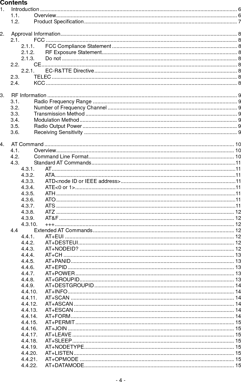  - 4 - Contents 1. Introduction ...................................................................................................................................... 6 1.1. Overview........................................................................................................................... 6 1.2. Product Specification........................................................................................................ 7  2. Approval Information........................................................................................................................ 8 2.1. FCC .................................................................................................................................. 8 2.1.1. FCC Compliance Statement ..................................................................................... 8 2.1.2. RF Exposure Statement............................................................................................ 8 2.1.3.  Do not ....................................................................................................................... 8 2.2. CE..................................................................................................................................... 8 2.2.1. EC-R&amp;TTE Directive................................................................................................. 8 2.3. TELEC.............................................................................................................................. 8 2.4. KCC.................................................................................................................................. 8  3. RF Information ................................................................................................................................. 9 3.1. Radio Frequency Range .................................................................................................. 9 3.2. Number of Frequency Channel ........................................................................................ 9 3.3. Transmission Method ....................................................................................................... 9 3.4. Modulation Method........................................................................................................... 9 3.5. Radio Output Power.........................................................................................................9 3.6. Receiving Sensitivity ........................................................................................................ 9  4. AT Command................................................................................................................................. 10 4.1. Overview......................................................................................................................... 10 4.2. Command Line Format................................................................................................... 10 4.3. Standard AT Commands..................................................................................................11 4.3.1. AT.............................................................................................................................11 4.3.2. ATA...........................................................................................................................11 4.3.3. ATD&lt;node ID or IEEE address&gt;..............................................................................11 4.3.4. ATE&lt;0 or 1&gt;.............................................................................................................11 4.3.5. ATH..........................................................................................................................11 4.3.6. ATO..........................................................................................................................11 4.3.7. ATS ..........................................................................................................................11 4.3.8. ATZ ......................................................................................................................... 12 4.3.9. AT&amp;F....................................................................................................................... 12 4.3.10. +++.......................................................................................................................... 12 4.4 Extended AT Commands................................................................................................ 12 4.4.1.  AT+EUI ................................................................................................................... 12 4.4.2. AT+DESTEUI.......................................................................................................... 12 4.4.3. AT+NODEID? ......................................................................................................... 12 4.4.4. AT+CH .................................................................................................................... 13 4.4.5. AT+PANID............................................................................................................... 13 4.4.6. AT+EPID ................................................................................................................. 13 4.4.7. AT+POWER............................................................................................................ 13 4.4.8. AT+GROUPID......................................................................................................... 13 4.4.9. AT+DESTGROUPID............................................................................................... 14 4.4.10. AT+INFO................................................................................................................. 14 4.4.11. AT+SCAN ............................................................................................................... 14 4.4.12. AT+ASCAN............................................................................................................. 14 4.4.13. AT+ESCAN............................................................................................................. 14 4.4.14. AT+FORM............................................................................................................... 14 4.4.15. AT+PERMIT............................................................................................................ 15 4.4.16. AT+JOIN ................................................................................................................. 15 4.4.17. AT+LEAVE .............................................................................................................. 15 4.4.18. AT+SLEEP.............................................................................................................. 15 4.4.19. AT+NODETYPE...................................................................................................... 15 4.4.20. AT+LISTEN............................................................................................................. 15 4.4.21. AT+OPMODE ......................................................................................................... 15 4.4.22. AT+DATAMODE...................................................................................................... 15 