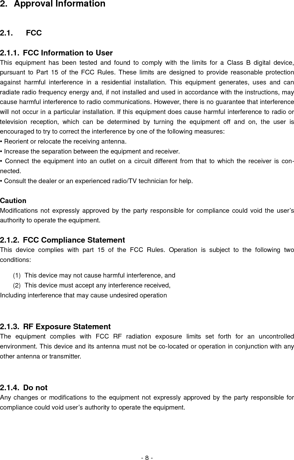  - 8 - 2. Approval Information  2.1. FCC  2.1.1.  FCC Information to User This equipment has been tested and found to comply with the limits for a Class B digital device, pursuant to Part 15 of the FCC Rules. These limits are designed to provide reasonable protection against harmful interference in a residential installation. This equipment generates, uses and can radiate radio frequency energy and, if not installed and used in accordance with the instructions, may cause harmful interference to radio communications. However, there is no guarantee that interference will not occur in a particular installation. If this equipment does cause harmful interference to radio or television reception, which can be determined by turning the equipment off and on, the user is encouraged to try to correct the interference by one of the following measures: • Reorient or relocate the receiving antenna. • Increase the separation between the equipment and receiver. • Connect the equipment into an outlet on a circuit different from that to which the receiver is con-nected. • Consult the dealer or an experienced radio/TV technician for help.  Caution Modifications not expressly approved by the party responsible for compliance could void the user’s authority to operate the equipment.  2.1.2.  FCC Compliance Statement This device complies with part 15 of the FCC Rules. Operation is subject to the following two conditions: (1)  This device may not cause harmful interference, and   (2)  This device must accept any interference received, Including interference that may cause undesired operation  2.1.3.  RF Exposure Statement The equipment complies with FCC RF radiation exposure limits set forth for an uncontrolled environment. This device and its antenna must not be co-located or operation in conjunction with any other antenna or transmitter.  2.1.4. Do not Any changes or modifications to the equipment not expressly approved by the party responsible for compliance could void user’s authority to operate the equipment.  