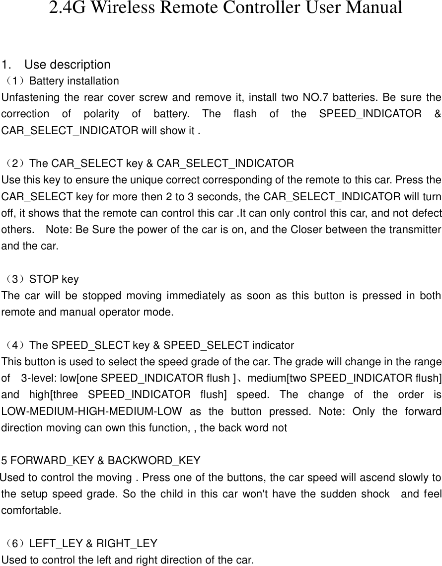 2.4G Wireless Remote Controller User Manual                                           1.    Use description （1）Battery installation Unfastening the rear cover screw and remove it, install two NO.7 batteries. Be sure the correction  of  polarity  of  battery.  The  flash  of  the  SPEED_INDICATOR  &amp; CAR_SELECT_INDICATOR will show it .    （2）The CAR_SELECT key &amp; CAR_SELECT_INDICATOR   Use this key to ensure the unique correct corresponding of the remote to this car. Press the CAR_SELECT key for more then 2 to 3 seconds, the CAR_SELECT_INDICATOR will turn off, it shows that the remote can control this car .It can only control this car, and not defect others.    Note: Be Sure the power of the car is on, and the Closer between the transmitter and the car.    （3）STOP key   The  car  will  be  stopped  moving  immediately  as  soon  as  this  button  is  pressed  in  both remote and manual operator mode.  （4）The SPEED_SLECT key &amp; SPEED_SELECT indicator   This button is used to select the speed grade of the car. The grade will change in the range of    3-level: low[one SPEED_INDICATOR flush ]、medium[two SPEED_INDICATOR flush] and  high[three  SPEED_INDICATOR  flush]  speed.  The  change  of  the  order  is LOW-MEDIUM-HIGH-MEDIUM-LOW  as  the  button  pressed.  Note:  Only  the  forward direction moving can own this function, , the back word not      5 FORWARD_KEY &amp; BACKWORD_KEY     Used to control the moving . Press one of the buttons, the car speed will ascend slowly to the setup speed grade. So the child in  this car won&apos;t have the  sudden shock    and feel comfortable.  （6）LEFT_LEY &amp; RIGHT_LEY Used to control the left and right direction of the car. 