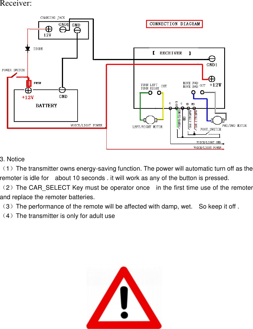Receiver: 3. Notice （1）The transmitter owns energy-saving function. The power will automatic turn off as the remoter is idle for    about 10 seconds . it will work as any of the button is pressed. （2）The CAR_SELECT Key must be operator once    in the first time use of the remoter and replace the remoter batteries. （3）The performance of the remote will be affected with damp, wet.    So keep it off .   （4）The transmitter is only for adult use    