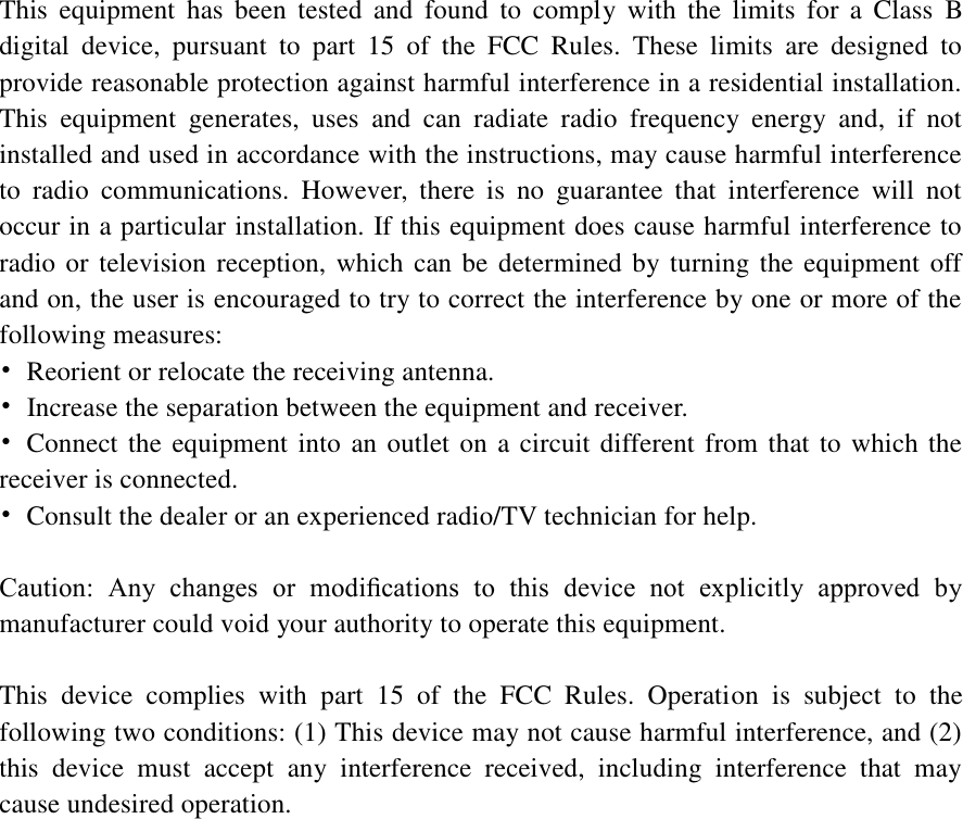  This  equipment  has  been  tested  and  found  to  comply  with  the  limits  for  a  Class  B digital  device,  pursuant  to  part  15  of  the  FCC  Rules.  These  limits  are  designed  to provide reasonable protection against harmful interference in a residential installation. This  equipment  generates,  uses  and  can  radiate  radio  frequency  energy  and,  if  not installed and used in accordance with the instructions, may cause harmful interference to  radio  communications.  However,  there  is  no  guarantee  that  interference  will  not occur in a particular installation. If this equipment does cause harmful interference to radio or television reception, which can be determined by turning the equipment off and on, the user is encouraged to try to correct the interference by one or more of the following measures: •  Reorient or relocate the receiving antenna. •  Increase the separation between the equipment and receiver. •  Connect the equipment into an outlet on a circuit different from that to which the receiver is connected. •  Consult the dealer or an experienced radio/TV technician for help.  Caution:  Any  changes  or  modiﬁcations  to  this  device  not  explicitly  approved  by manufacturer could void your authority to operate this equipment.  This  device  complies  with  part  15  of  the  FCC  Rules.  Operation  is  subject  to  the following two conditions: (1) This device may not cause harmful interference, and (2) this  device  must  accept  any  interference  received,  including  interference  that  may cause undesired operation.  