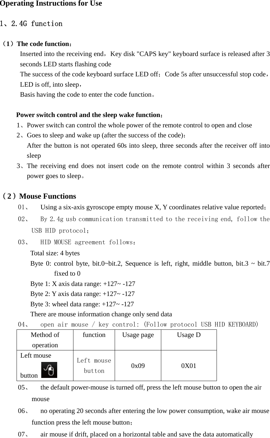 Operating Instructions for Use 1、2.4G function （1）The code function： Inserted into the receiving end，Key disk &quot;CAPS key&quot; keyboard surface is released after 3 seconds LED starts flashing code The success of the code keyboard surface LED off；Code 5s after unsuccessful stop code，LED is off, into sleep， Basis having the code to enter the code function。  Power switch control and the sleep wake function： 1、Power switch can control the whole power of the remote control to open and close 2、Goes to sleep and wake up (after the success of the code)： After the button is not operated 60s into sleep, three seconds after the receiver off into sleep 3、The receiving end does not insert code on the remote control within 3 seconds after power goes to sleep。  （2）Mouse Functions 01、 Using a six-axis gyroscope empty mouse X, Y coordinates relative value reported； 02、 By 2.4g usb communication transmitted to the receiving end, follow the USB HID protocol； 03、 HID MOUSE agreement follows： Total size: 4 bytesByte 0: control byte, bit.0~bit.2, Sequence is left, right, middle button, bit.3 ~ bit.7 fixed to 0 Byte 1: X axis data range: +127~ -127 Byte 2: Y axis data range: +127~ -127 Byte 3: wheel data range: +127~ -127 There are mouse information change only send data 04、 open air mouse / key control: (Follow protocol USB HID KEYBOARD) Method of operation function Usage page Usage D Left mouse button   Left mouse button  0x09 0X01 05、 the default power-mouse is turned off, press the left mouse button to open the air mouse 06、 no operating 20 seconds after entering the low power consumption, wake air mouse function press the left mouse button； 07、 air mouse if drift, placed on a horizontal table and save the data automatically 