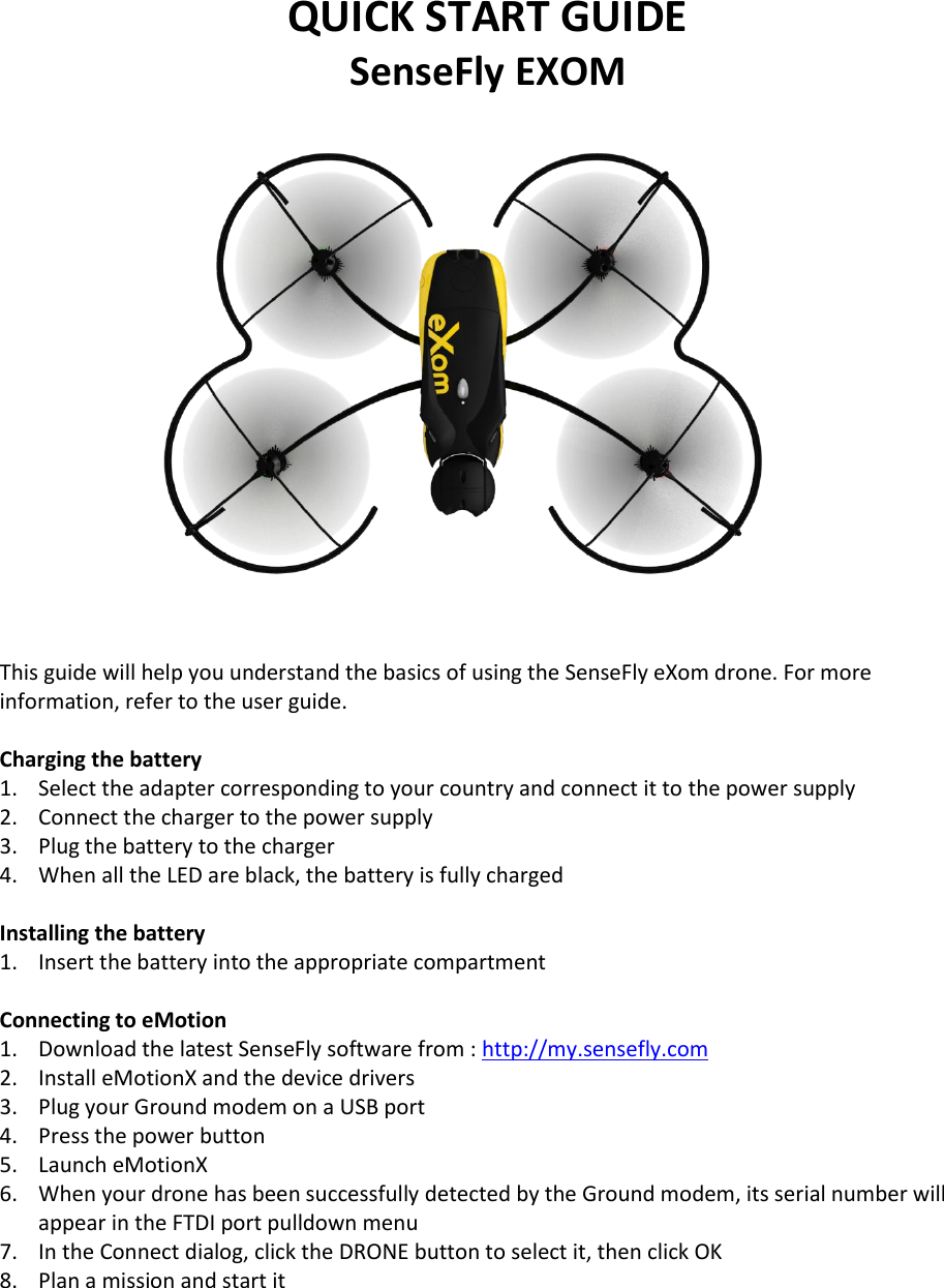 QUICK START GUIDE SenseFly EXOM     This guide will help you understand the basics of using the SenseFly eXom drone. For more information, refer to the user guide.  Charging the battery 1. Select the adapter corresponding to your country and connect it to the power supply 2. Connect the charger to the power supply 3. Plug the battery to the charger 4. When all the LED are black, the battery is fully charged  Installing the battery 1. Insert the battery into the appropriate compartment  Connecting to eMotion 1. Download the latest SenseFly software from : http://my.sensefly.com 2. Install eMotionX and the device drivers 3. Plug your Ground modem on a USB port 4. Press the power button 5. Launch eMotionX 6. When your drone has been successfully detected by the Ground modem, its serial number will appear in the FTDI port pulldown menu 7. In the Connect dialog, click the DRONE button to select it, then click OK  8. Plan a mission and start it     