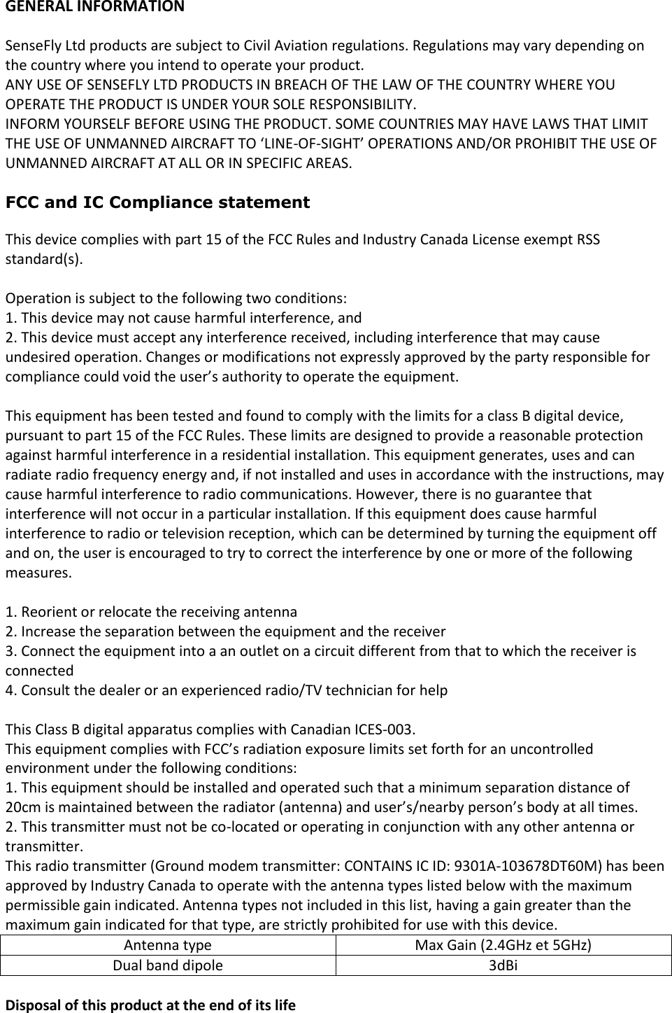 GENERAL INFORMATION  SenseFly Ltd products are subject to Civil Aviation regulations. Regulations may vary depending on the country where you intend to operate your product. ANY USE OF SENSEFLY LTD PRODUCTS IN BREACH OF THE LAW OF THE COUNTRY WHERE YOU OPERATE THE PRODUCT IS UNDER YOUR SOLE RESPONSIBILITY. INFORM YOURSELF BEFORE USING THE PRODUCT. SOME COUNTRIES MAY HAVE LAWS THAT LIMIT THE USE OF UNMANNED AIRCRAFT TO &lsquo;LINE-OF-SIGHT&rsquo; OPERATIONS AND/OR PROHIBIT THE USE OF UNMANNED AIRCRAFT AT ALL OR IN SPECIFIC AREAS.  FCC and IC Compliance statement  This device complies with part 15 of the FCC Rules and Industry Canada License exempt RSS standard(s).  Operation is subject to the following two conditions: 1. This device may not cause harmful interference, and 2. This device must accept any interference received, including interference that may cause undesired operation. Changes or modifications not expressly approved by the party responsible for compliance could void the user&rsquo;s authority to operate the equipment.  This equipment has been tested and found to comply with the limits for a class B digital device, pursuant to part 15 of the FCC Rules. These limits are designed to provide a reasonable protection against harmful interference in a residential installation. This equipment generates, uses and can radiate radio frequency energy and, if not installed and uses in accordance with the instructions, may cause harmful interference to radio communications. However, there is no guarantee that interference will not occur in a particular installation. If this equipment does cause harmful interference to radio or television reception, which can be determined by turning the equipment off and on, the user is encouraged to try to correct the interference by one or more of the following measures.  1. Reorient or relocate the receiving antenna 2. Increase the separation between the equipment and the receiver 3. Connect the equipment into a an outlet on a circuit different from that to which the receiver is connected 4. Consult the dealer or an experienced radio/TV technician for help  This Class B digital apparatus complies with Canadian ICES-003. This equipment complies with FCC&rsquo;s radiation exposure limits set forth for an uncontrolled environment under the following conditions: 1. This equipment should be installed and operated such that a minimum separation distance of 20cm is maintained between the radiator (antenna) and user&rsquo;s/nearby person&rsquo;s body at all times.  2. This transmitter must not be co-located or operating in conjunction with any other antenna or transmitter. This radio transmitter (Ground modem transmitter: CONTAINS IC ID: 9301A-103678DT60M) has been approved by Industry Canada to operate with the antenna types listed below with the maximum permissible gain indicated. Antenna types not included in this list, having a gain greater than the maximum gain indicated for that type, are strictly prohibited for use with this device. Antenna type Max Gain (2.4GHz et 5GHz) Dual band dipole 3dBi  Disposal of this product at the end of its life 