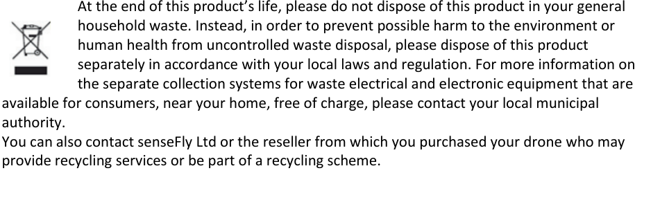  At the end of this product&rsquo;s life, please do not dispose of this product in your general household waste. Instead, in order to prevent possible harm to the environment or human health from uncontrolled waste disposal, please dispose of this product separately in accordance with your local laws and regulation. For more information on the separate collection systems for waste electrical and electronic equipment that are available for consumers, near your home, free of charge, please contact your local municipal authority. You can also contact senseFly Ltd or the reseller from which you purchased your drone who may provide recycling services or be part of a recycling scheme.      