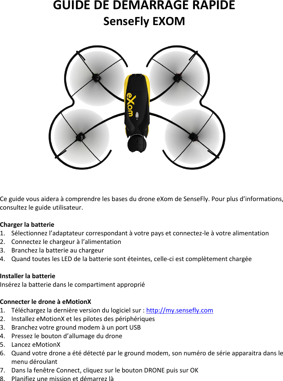 GUIDE DE DEMARRAGE RAPIDE SenseFly EXOM     Ce guide vous aidera &agrave; comprendre les bases du drone eXom de SenseFly. Pour plus d&rsquo;informations, consultez le guide utilisateur.  Charger la batterie 1. S&eacute;lectionnez l&rsquo;adaptateur correspondant &agrave; votre pays et connectez-le &agrave; votre alimentation 2. Connectez le chargeur &agrave; l&rsquo;alimentation 3. Branchez la batterie au chargeur 4. Quand toutes les LED de la batterie sont &eacute;teintes, celle-ci est compl&egrave;tement charg&eacute;e  Installer la batterie Ins&eacute;rez la batterie dans le compartiment appropri&eacute;  Connecter le drone &agrave; eMotionX 1. T&eacute;l&eacute;chargez la derni&egrave;re version du logiciel sur : http://my.sensefly.com 2. Installez eMotionX et les pilotes des p&eacute;riph&eacute;riques 3. Branchez votre ground modem &agrave; un port USB 4. Pressez le bouton d&rsquo;allumage du drone 5. Lancez eMotionX 6. Quand votre drone a &eacute;t&eacute; d&eacute;tect&eacute; par le ground modem, son num&eacute;ro de s&eacute;rie apparaitra dans le menu d&eacute;roulant 7. Dans la fen&ecirc;tre Connect, cliquez sur le bouton DRONE puis sur OK 8. Planifiez une mission et d&eacute;marrez l&agrave;    